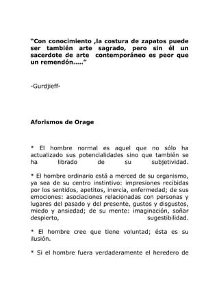 “Con conocimiento ,la costura de zapatos puede
ser también arte sagrado, pero sin él un
sacerdote de arte contemporáneo es peor que
un remendón…..”



-Gurdjieff-




Aforismos de Orage



* El hombre normal es aquel que no sólo ha
actualizado sus potencialidades sino que también se
ha        librado     de       su       subjetividad.

* El hombre ordinario está a merced de su organismo,
ya sea de su centro instintivo: impresiones recibidas
por los sentidos, apetitos, inercia, enfermedad; de sus
emociones: asociaciones relacionadas con personas y
lugares del pasado y del presente, gustos y disgustos,
miedo y ansiedad; de su mente: imaginación, soñar
despierto,                                sugestibilidad.

* El hombre cree que tiene voluntad; ésta es su
ilusión.

* Si el hombre fuera verdaderamente el heredero de
 