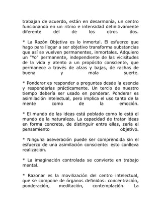 trabajan de acuerdo, están en desarmonía, un centro
funcionando en un ritmo e intensidad definitivamente
diferente     del     de      los    otros      dos.

* La Razón Objetiva es lo inmortal. El esfuerzo que
hago para llegar a ser objetivo transforma substancias
que así se vuelven permanentes, inmortales. Adquiero
un "Yo" permanente, independiente de las vicisitudes
de la vida y atento a un propósito consciente, que
permanece a través de alzas y bajas, de rachas de
buena             y            mala            suerte.

* Ponderar es responder a preguntas desde la esencia
y responderlas prácticamente. Un tercio de nuestro
tiempo debería ser usado en ponderar. Ponderar es
asimilación intelectual, pero implica el uso tanto de la
mente         como          de        la       emoción.

* El mundo de las ideas está poblado como lo está el
mundo de la naturaleza. La capacidad de tratar ideas
en forma concreta, de distinguir entre ellas, sería el
pensamiento                                  objetivo.

* Ninguna aseveración puede ser comprendida sin el
esfuerzo de una asimilación consciente: esto conlleva
realización.

* La imaginación controlada se convierte en trabajo
mental.

* Razonar es la movilización del centro intelectual,
que se compone de órganos definidos: concentración,
ponderación,   meditación,    contemplación.     La
 