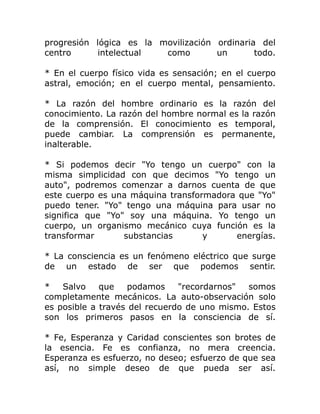 progresión lógica es la movilización ordinaria del
centro     intelectual   como        un       todo.

* En el cuerpo físico vida es sensación; en el cuerpo
astral, emoción; en el cuerpo mental, pensamiento.

* La razón del hombre ordinario es la razón del
conocimiento. La razón del hombre normal es la razón
de la comprensión. El conocimiento es temporal,
puede cambiar. La comprensión es permanente,
inalterable.

* Si podemos decir "Yo tengo un cuerpo" con la
misma simplicidad con que decimos "Yo tengo un
auto", podremos comenzar a darnos cuenta de que
este cuerpo es una máquina transformadora que "Yo"
puedo tener. "Yo" tengo una máquina para usar no
significa que "Yo" soy una máquina. Yo tengo un
cuerpo, un organismo mecánico cuya función es la
transformar       substancias      y     energías.

* La consciencia es un fenómeno eléctrico que surge
de un estado de ser que podemos sentir.

*   Salvo    que    podamos    "recordarnos"  somos
completamente mecánicos. La auto-observación solo
es posible a través del recuerdo de uno mismo. Estos
son los primeros pasos en la consciencia de sí.

* Fe, Esperanza y Caridad conscientes son brotes de
la esencia. Fe es confianza, no mera creencia.
Esperanza es esfuerzo, no deseo; esfuerzo de que sea
así, no simple deseo de que pueda ser así.
 