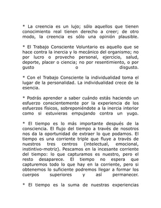 * La creencia es un lujo; sólo aquellos que tienen
conocimiento real tienen derecho a creer; de otro
modo, la creencia es sólo una opinión plausible.

* El Trabajo Consciente Voluntario es aquello que se
hace contra la inercia y lo mecánico del organismo; no
por lucro o provecho personal, ejercicio, salud,
deporte, placer o ciencia; no por resentimiento, o por
gusto                     o                   disgusto.

* Con el Trabajo Consciente la individualidad toma el
lugar de la personalidad. La individualidad crece de la
esencia.

* Podrás aprender a saber cuándo estás haciendo un
esfuerzo conscientemente por la experiencia de los
esfuerzos físicos, sobreponiéndote a la inercia interior
como si estuvieras empujando contra un yugo.

* El tiempo es lo más importante después de la
consciencia. El flujo del tiempo a través de nosotros
nos da la oportunidad de extraer lo que podamos. El
tiempo es una corriente triple que fluye a través de
nuestros    tres    centros   (intelectual,  emocional,
instintivo-motriz). Pescamos en la incesante corriente
del tiempo: lo que capturamos es nuestro, pero el
resto desaparece. El tiempo no espera que
capturemos todo lo que hay en la corriente, pero si
obtenemos lo suficiente podremos llegar a formar los
cuerpos       superiores     y      así     permanecer.

* El tiempo es la suma de nuestras experiencias
 
