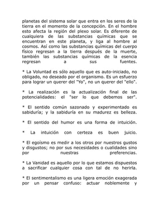planetas del sistema solar que entra en los seres de la
tierra en el momento de la concepción. En el hombre
esto afecta la región del plexo solar. Es diferente de
cualquiera de las substancias químicas que se
encuentran en este planeta, y liga al hombre al
cosmos. Así como las substancias químicas del cuerpo
físico regresan a la tierra después de la muerte,
también las substancias químicas de la esencia
regresan            a           sus            fuentes.

* La Voluntad es sólo aquello que es auto-iniciado, no
obligado, no deseado por el organismo. Es un esfuerzo
para lograr un querer del "Yo", no un querer del "ello".

* La realización es la actualización final de las
potencialidades: el "ser lo que debemos ser".

* El sentido común sazonado y experimentado es
sabiduría; y la sabiduría en su madurez es belleza.

* El sentido del humor es una forma de intuición.

*   La   intuición   con   certeza   es   buen   juicio.

* El egoísmo es medir a los otros por nuestros gustos
y disgustos; no por sus necesidades o cualidades sino
por               nuestras              preferencias.

* La Vanidad es aquello por lo que estamos dispuestos
a sacrificar cualquier cosa con tal de no herirla.

* El sentimentalismo es una ligera emoción exagerada
por un pensar confuso: actuar noblemente y
 