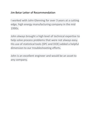 Jim Betar Letter of Recommendation
I worked with John Glenning for over 3 years at a cutting
edge, high energy manufacturing company in the mid
1990s.
John always brought a high level of technical expertise to
help solve process problems that were not always easy.
His use of statistical tools (SPC and DOE) added a helpful
dimension to our troubleshooting efforts.
John is an excellent engineer and would be an asset to
any company.
 