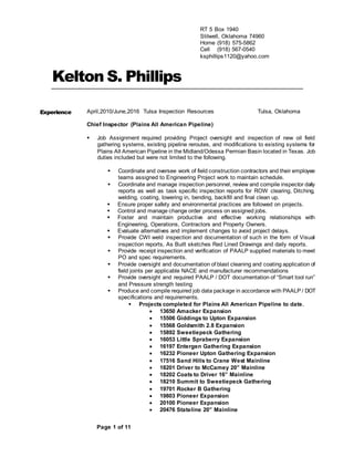 Page 1 of 111
Kelton S. Phillips
Experience April,2010/June,2016 Tulsa Inspection Resources Tulsa, Oklahoma
Chief Inspector (Plains All American Pipeline)
 Job Assignment required providing Project oversight and inspection of new oil field
gathering systems, existing pipeline reroutes, and modifications to existing systems for
Plains All American Pipeline in the Midland/Odessa Permian Basin located in Texas. Job
duties included but were not limited to the following.
 Coordinate and oversee work of field construction contractors and their employee
teams assigned to Engineering Project work to maintain schedule.
 Coordinate and manage inspection personnel, review and compile inspector daily
reports as well as task specific inspection reports for ROW clearing, Ditching,
welding, coating, lowering in, bending, backfill and final clean up.
 Ensure proper safety and environmental practices are followed on projects.
 Control and manage change order process on assigned jobs.
 Foster and maintain productive and effective working relationships with
Engineering, Operations, Contractors and Property Owners.
 Evaluate alternatives and implement changes to avoid project delays.
 Provide CWI weld inspection and documentation of such in the form of Visual
inspection reports, As Built sketches Red Lined Drawings and daily reports.
 Provide receipt inspection and verification of PAALP supplied materials to meet
PO and spec requirements.
 Provide oversight and documentation of blast cleaning and coating application of
field joints per applicable NACE and manufacturer recommendations
 Provide oversight and required PAALP / DOT documentation of “Smart tool run”
and Pressure strength testing
 Produce and compile required job data package in accordance with PAALP / DOT
specifications and requirements.
 Projects completed for Plains All American Pipeline to date.
 13650 Amacker Expansion
 15506 Giddings to Upton Expansion
 15568 Goldsmith 2.8 Expansion
 15892 Sweetiepeck Gathering
 16053 Little Spraberry Expansion
 16197 Entergen Gathering Expansion
 16232 Pioneer Upton Gathering Expansion
 17516 Sand Hills to Crane West Mainline
 18201 Driver to McCamey 20” Mainline
 18202 Coats to Driver 16” Mainline
 18210 Summit to Sweetiepeck Gathering
 19701 Rocker B Gathering
 19803 Pioneer Expansion
 20100 Pioneer Expansion
 20476 Stateline 20” Mainline
RT 5 Box 1940
Stilwell, Oklahoma 74960
Home (918) 575-5862
Cell (918) 567-0540
ksphillips1120@yahoo.com
 