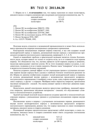 BY 7113 U 2011.04.30
2
3. Шприц по п. 1, отличающийся тем, что корпус выполнен из смеси полистирола,
амидного воска и стеарата алюминия при следующем соотношении компонентов, мас. %:
амидный воск 0,3-1,2
стеарат алюминия 0,1-0,8
полистирол до 100 %.
(56)
1. Патент RU на изобретение 2006232, 1994.
2. Патент RU на изобретение 2029657, 1995.
3. Патент RU на изобретение 2255768, 2005.
4. Патент RU на полезную модель 35719, 2004.
5. Патент Беларуси 9556, 2007.
6. А.с. СССР 1782608, 1992.
Полезная модель относится к медицинской промышленности и может быть использо-
вана в производстве шприцев инъекционных одноразового применения.
Конструкции инъекционных шприцев широко известны, и все они содержат полый
цилиндрический корпус и поршень, размещенный внутри корпуса с возможностью про-
дольного возвратно-поступательного перемещения, например [1, 2, 3, 4, 5].
Одной из важнейших проблем в практической медицине является степень болезнен-
ности укола, которая зависит не только от остроты иглы, но и от плавности хода поршня
шприца. Это объясняется тем, что, пытаясь привести тугой поршень шприца в движение,
медсестра прикладывает заметное усилие. Из-за этого подвижен шприц в ее руках, а сле-
довательно, подвижна и игла в тканях пациента. Именно такое "ковыряние" иглы в тканях
и является источником болевых ощущений.
Попытка устранить данный эффект за счет уменьшения трения и улучшения скольже-
ния поршня внутри корпуса была сделана в наиболее близком техническом решении по
[6]. Шприц по данному изобретению содержит полый цилиндрический корпус и поршень
со штоком, размещенный внутри корпуса с возможностью продольного возвратно-
поступательного перемещения, и мембрану в виде чулка, одна сторона которого прикреп-
лена к корпусу, а другая - к поршню. Мембрана имеет ворсистое покрытие, пропитанное
масляным материалом - смазкой. Эта смазка снижает трение и облегчает движение порш-
ня в корпусе.
Недостатком данной конструкции является присутствие мембраны, имеющей ворси-
стое покрытие, пропитанное масляным материалом - смазкой, что обуславливает слож-
ность и нетехнологичность устройства.
Задачей настоящей полезной модели является создание простой и технологичной кон-
струкции шприца с уменьшенным трением и улучшенным скольжением поршня внутри
корпуса.
Поставленная задача в шприце с улучшенным скольжением поршня, размещенного
внутри полого цилиндрического корпуса с возможностью продольного возвратно-
поступательного перемещения, решена тем, что корпус выполнен из смеси полимерного
материала, амидного воска и стеарата алюминия.
Полимерный материал предпочтительно представляет собой полистирол, а смесь по-
листирола, амидного воска и стеарата алюминия может иметь следующее соотношение
компонентов, мас. %:
амидный воск 0,3-1,2
стеарат алюминия 0,1-0,8
полистирол до 100 %.
 