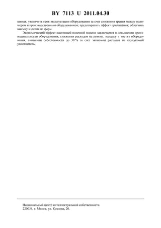 BY 7113 U 2011.04.30
4
шинах; увеличить срок эксплуатации оборудования за счет снижения трения между поли-
мером и производственным оборудованием; предотвратить эффект прилипания; облегчить
выемку изделия из форм.
Экономический эффект настоящей полезной модели заключается в повышении произ-
водительности оборудования, снижении расходов на ремонт, наладку и чистку оборудо-
вания, снижении себестоимости до 30 % за счет экономии расходов на каучуковый
уплотнитель.
Национальный центр интеллектуальной собственности.
220034, г. Минск, ул. Козлова, 20.
 