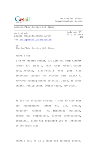 Om Prakash Poddar
<om.poddar@gmail.com>
Attn:Hon'ble Justice S.B.Sinha
Om Prakash
poddar <om.poddar@gmail.com>
Wed, Aug 17,
2011 at 4:49
PM
To: chairperson.tdsat@nic.in
To
The Hon'ble Justice S.B.Sinha,
Hon'ble Sir,
I am Om Prakash Poddar, S/O Late Sh. Deep Narayan
Poddar R/O Sonaili, Near Durga Mandir, Shukar
Hatt, Katihar, Bihar-855114 need your kind
attention towards the Divorce suit no.H.M.A.
700/2010 pending before Principal Judge, Ms Deepa
Sharma, Family Court, Dwarka Court, New Delhi.
As per the reliable sources, I came to know that
the respondent's father Mr. S.N. Poddar,
Assistant Manager (RC), Marketing Division,
Indian Oil Corporation, Barauni Installation,
Begusarai, Bihar had requested you to intervene
in the above case.
Hon'ble sir, he is a fraud and criminal person.
 