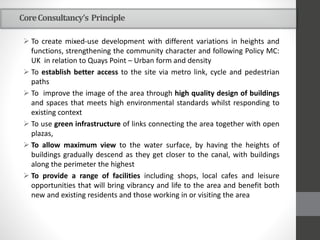 CoreConsultancy’s Principle
 To create mixed-use development with different variations in heights and
functions, strengthening the community character and following Policy MC:
UK in relation to Quays Point – Urban form and density
 To establish better access to the site via metro link, cycle and pedestrian
paths
 To improve the image of the area through high quality design of buildings
and spaces that meets high environmental standards whilst responding to
existing context
 To use green infrastructure of links connecting the area together with open
plazas,
 To allow maximum view to the water surface, by having the heights of
buildings gradually descend as they get closer to the canal, with buildings
along the perimeter the highest
 To provide a range of facilities including shops, local cafes and leisure
opportunities that will bring vibrancy and life to the area and benefit both
new and existing residents and those working in or visiting the area
 