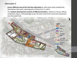 Alternative2
• Covers different area of the site than alternative 1, with zones closer towards the
Manchester ship canal, covering parts of Zones B, C, E, and G.
• The medium development consists of different functions: mixed use, leisure, offices,
residential, plazas, a linking bridge across the other side of the canal and a boulevard
near the canal front.
Residence
Legend
Office
Leisure
Mixed-use
Plaza
Green links
Pedestrian/ Cycle
Boulevard
Bridge
 