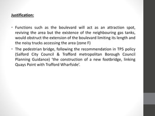 Justification:
• Functions such as the boulevard will act as an attraction spot,
reviving the area but the existence of the neighbouring gas tanks,
would obstruct the extension of the boulevard limiting its length and
the noisy trucks accessing the area (zone F)
• The pedestrian bridge, following the recommendation in TP5 policy
(Salford City Council & Trafford metropolitan Borough Council
Planning Guidance) ‘the construction of a new footbridge, linking
Quays Point with Trafford Wharfside’.
 