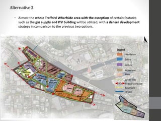 Alternative3
• Almost the whole Trafford Wharfside area with the exception of certain features
such as the gas supply and ITV building will be utilized, with a denser development
strategy in comparison to the previous two options.
Residence
Legend
Office
Leisure
Mixed-use
Plaza
Green links
Pedestrian/ Cycle
Boulevard
Bridge
 