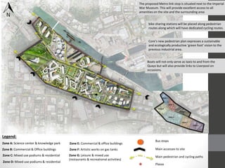 ★
★
★
★
★
★
★
Boats will not only serve as taxis to and from the
Quays but will also provide links to Liverpool on
occasions.
The proposed Metro link stop is situated next to the Imperial
War Museum. This will provide excellent access to all
amenities on the site and the surrounding area
Core’s new pedestrian plan expresses a sustainable
and ecologically productive ‘green foot’ vision to the
previous industrial area.
bike sharing stations will be placed along pedestrian
routes along which will have dedicated cycling routes.
Legend:
Bus stops
Main accesses to site
Main pedestrian and cycling paths
Zone A: Science center & knowledge park
Zone B: Commercial & Office buildings
Zone C: Mixed use podiums & residential
Zone D: Mixed use podiums & residential
Zone E: Commercial & office buildings
Zone F: Artistic works on gas tanks
Zone G: Leisure & mixed use
(restaurants & recreational activities)
★ Plazas
Transportation
 