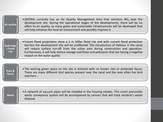 Transportation
•(DEFRA) currently has an Air Quality Management Area that monitors NO2 near the
development site. During the operational stages of the developments, there will be no
affect to air quality, as many green and sustainable infrastructures will be developed that
will help enhance the local air environment and possibly improve it.
Air quality
•Future flood projections show a 1 in 100yr flood risk and with current flood protection
barriers the development site will be unaffected. The introduction of Helixors in the canal
will reduce surface run-off from the urban area during construction and operation.
Furthermore, it will help reduce sewage overflows and pollutants that are having a negative
impact on the water quality
Hydrology
+ Flood
risk
•The existing green space on the site is minimal with no known rare or protected fauna.
There are many different bird species present near the canal and the area often has bird
watchers.
Flora &
Fauna
•A network of vacuum pipes will be installed in the housing estates. This smart pneumatic
waste conveyance system will be accompanied by sensors that will track resident’s waste
disposal
Waste
 