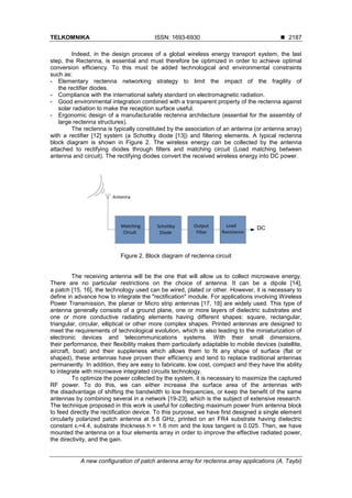 TELKOMNIKA ISSN: 1693-6930 ◼
A new configuration of patch antenna array for rectenna array applications (A. Taybi)
2187
Indeed, in the design process of a global wireless energy transport system, the last
step, the Rectenna, is essential and must therefore be optimized in order to achieve optimal
conversion efficiency. To this must be added technological and environmental constraints
such as:
- Elementary rectenna networking strategy to limit the impact of the fragility of
the rectifier diodes.
- Compliance with the international safety standard on electromagnetic radiation.
- Good environmental integration combined with a transparent property of the rectenna against
solar radiation to make the reception surface useful.
- Ergonomic design of a manufacturable rectenna architecture (essential for the assembly of
large rectenna structures).
The rectenna is typically constituted by the association of an antenna (or antenna array)
with a rectifier [12] system (a Schottky diode [13]) and filtering elements. A typical rectenna
block diagram is shown in Figure 2. The wireless energy can be collected by the antenna
attached to rectifying diodes through filters and matching circuit (Load matching between
antenna and circuit). The rectifying diodes convert the received wireless energy into DC power.
Figure 2. Block diagram of rectenna circuit
The receiving antenna will be the one that will allow us to collect microwave energy.
There are no particular restrictions on the choice of antenna. It can be a dipole [14],
a patch [15, 16], the technology used can be wired, plated or other. However, it is necessary to
define in advance how to integrate the "rectification" module. For applications involving Wireless
Power Transmission, the planar or Micro strip antennas [17, 18] are widely used. This type of
antenna generally consists of a ground plane, one or more layers of dielectric substrates and
one or more conductive radiating elements having different shapes: square, rectangular,
triangular, circular, elliptical or other more complex shapes. Printed antennas are designed to
meet the requirements of technological evolution, which is also leading to the miniaturization of
electronic devices and telecommunications systems. With their small dimensions,
their performance, their flexibility makes them particularly adaptable to mobile devices (satellite,
aircraft, boat) and their suppleness which allows them to fit any shape of surface (flat or
shaped), these antennas have proven their efficiency and tend to replace traditional antennas
permanently. In addition, they are easy to fabricate, low cost, compact and they have the ability
to integrate with microwave integrated circuits technology.
To optimize the power collected by the system, it is necessary to maximize the captured
RF power. To do this, we can either increase the surface area of the antennas with
the disadvantage of shifting the bandwidth to low frequencies, or keep the benefit of the same
antennas by combining several in a network [19-23], which is the subject of extensive research.
The technique proposed in this work is useful for collecting maximum power from antenna block
to feed directly the rectification device. To this purpose, we have first designed a single element
circularly polarized patch antenna at 5.8 GHz, printed on an FR4 substrate having dielectric
constant εr=4.4, substrate thickness h = 1.6 mm and the loss tangent is 0.025. Then, we have
mounted the antenna on a four elements array in order to improve the effective radiated power,
the directivity, and the gain.
 