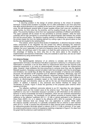 TELKOMNIKA ISSN: 1693-6930 ◼
A new configuration of patch antenna array for rectenna array applications (A. Taybi)
2189
𝛥𝐿 = 0.412 ℎ
(𝜀 𝑟𝑒𝑓𝑓+0.3)(
𝑊
ℎ
+ 0.264)
(𝜀 𝑟𝑒𝑓𝑓−0.258)(
𝑊
ℎ
+ 0.8)
(4)
2.4. Feeding Mechanisms
A recurring problem in the design of printed antennas is the choice of excitation
technique. Coaxial probe excitation is possible, but it is often preferable to use micro strip lines
that allow several elements to be supplied at the same time, particularly in the case of antenna
array. We will distinguish several types of power supplies whose main ones are: excitation by
coaxial probe, by micro strip line, by proximity, and by coupling through a slot in the ground
plane. The proximity feeding is done from two superposed substrates of different permittivities.
The upper substrate will be chosen for low permittivity to promote radiation, while the lower
substrate will be high permittivity to concentrate the electromagnetic field between the printed
line and the ground plane. The aperture coupling method is considered as a solution to isolate
the printed supply line from the radiating element by cutting a gap in the ground plane so that
the line can be coupled to the radiating block.
This solution, which requires three levels of metallization, is attractive because it allows
active components to be integrated into the printed line without damaging the antenna's
radiation given the presence of the ground plane between the two. Unfortunately, parasitic rear
radiation can occur, especially if you work at a frequency close to the resonance of the coupling
slot. Finally, the technique used in this paper is to feed the patch antenna by micro strip line,
the advantage of feeding by micro strip line on the same plane is the simplicity of
implementation and easiness of fabrication. Only one substrate is used here, and we can match
the impedance by using several technics.
2.5. Antenna Design
The electromagnetic behaviour of an antenna is complex and there are many
approximation formulas in the literature that allow to approach a behaviour in a frequency band.
Optimization is essential, it can be done either by measurement alone (but this requires quite
expensive equipment) or by using an electromagnetic simulator to reduce the measurement
steps. However, these softwares are time-consuming to compute since they use the digitized
Maxwell equations. Nowadays several simulation tools have emerged, each has its advantages
and limitations, but overall they all allow the design and simulation of antennas and radiating
structures, the calculation of RF properties such as reflection coefficients, efficiencies, near and
far field values, gains etc. Among these softwares, Advanced Design System (ADS) [25] was
chosen during the work of simulation of this structure. Through its Momentum tool, it allows to
perform an electromagnetic simulation based on the finite element grid of the patch and
presents the gain and directivity values as well as the two and three-dimensional radiation
pattern. In addition, it features a very advanced and intuitive interface for design and
visualization of results. Figure 4 shows the geometry of the proposed patch antenna which
operate at 5.8 GHz.
The reflection coefficient commonly referred to as S11 describes the ratio between
the reflected wave and the incident wave at the antenna input. The study of the reflection
coefficient is very rich in information because it provides us with information on the antenna's
behavior in terms of bandwidth and level of adaptation, which are two essential characteristics
of good or bad functioning. The bandwidth can be defined according to several criteria: with
reference to the reflection coefficient (|S11| ≤ -10 dB) or almost equivalent to the Stationary
Wave Ratio (SWR ≤ 2), or in relation to the efficiency (Eff ≥ 80% for example). Of course,
the chosen reference level can change from one application to another. While within
the antenna scientific community it is generally considered that an antenna is well matched
when |S11| ≤ -10 dB, in practice this requirement is often reduced when considering antennas
for radiocommunication terminals (where a criterion of |S11| ≤ -5 dB is common). In our case,
the antenna performance in terms of impedance matching is depicted in Figure 5. It’s clear from
the graph that the antenna is well matched at 5.8 GHz.
 