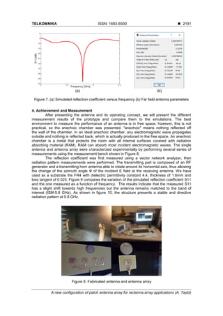 TELKOMNIKA ISSN: 1693-6930 ◼
A new configuration of patch antenna array for rectenna array applications (A. Taybi)
2191
(a) (b)
Figure 7. (a) Simulated reflection coefficient versus frequency (b) Far field antenna parameters
4. Achievement and Measurement
After presenting the antenna and its operating concept, we will present the different
measurement results of the prototype and compare them to the simulations. The best
environment to measure the performance of an antenna is in free space, however, this is not
practical, so the anechoic chamber was presented. "anechoic" means nothing reflected off
the wall of the chamber. In an ideal anechoic chamber, any electromagnetic wave propagates
outside and nothing is reflected back, which is actually produced in the free space. An anechoic
chamber is a metal that protects the room with all internal surfaces covered with radiation
absorbing material (RAM). RAM can absorb most incident electromagnetic waves. The single
antenna and antenna array were characterized experimentally by performing several series of
measurements using the measurement bench shown in Figure 8.
The reflection coefficient was first measured using a vector network analyzer, then
radiation pattern measurements were performed. The transmitting part is composed of an RF
generator and a transmitting horn antenna able to rotate around its horizontal axis, thus allowing
the change of the azimuth angle Փ of the incident E field at the receiving antenna. We have
used as a substrate the FR4 with dielectric permittivity constant 4.4, thickness of 1.6mm and
loss tangent of 0.025. Figure 9 compares the variation of the simulated reflection coefficient S11
and the one measured as a function of frequency. The results indicate that the measured S11
has a slight shift towards high frequencies but the antenna remains matched to the band of
interest (ISM-5.8 GHz). As shown in figure 10, the structure presents a stable and directive
radiation pattern at 5.8 GHz.
Figure 8. Fabricated antenna and antenna array
 
