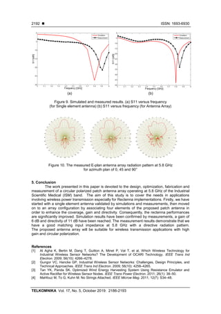◼ ISSN: 1693-6930
TELKOMNIKA Vol. 17, No. 5, October 2019: 2186-2193
2192
(a) (b)
Figure 9. Simulated and measured results. (a) S11 versus frequency
(for Single element antenna) (b) S11 versus frequency (for Antenna Array)
Figure 10. The measured E-plan antenna array radiation pattern at 5.8 GHz
for azimuth plan of 0, 45 and 90°
5. Conclusion
The work presented in this paper is devoted to the design, optimization, fabrication and
measurement of a circular polarized patch antenna array operating at 5.8 GHz of the Industrial
Scientific Medical (ISM) band. The aim of this study is to cover the needs in applications
involving wireless power transmission especially for Rectenna implementations. Firstly, we have
started with a single element antenna validated by simulations and measurements, then moved
on to an array configuration by associating four elements of the proposed patch antenna in
order to enhance the coverage, gain and directivity. Consequently, the rectenna performances
are significantly improved. Simulation results have been confirmed by measurements, a gain of
6 dB and directivity of 11 dB have been reached. The measurement results demonstrate that we
have a good matching input impedance at 5.8 GHz with a directive radiation pattern.
The proposed antenna array will be suitable for wireless transmission applications with high
gain and circular polarization.
References
[1] Al Agha K, Bertin M, Dang T, Guitton A, Minet P, Val T, et al. Which Wireless Technology for
Industrial Wireless Sensor Networks? The Development of OCARI Technology. IEEE Trans Ind
Electron. 2009; 56(10): 4266–4278.
[2] Gungor VC, Hancke GP. Industrial Wireless Sensor Networks: Challenges, Design Principles, and
Technical Approaches. IEEE Trans Ind Electron. 2009; 56(10): 4258–4265.
[3] Tan YK, Panda SK. Optimized Wind Energy Harvesting System Using Resistance Emulator and
Active Rectifier for Wireless Sensor Nodes. IEEE Trans Power Electron. 2011; 26(1): 38–50.
[4] Mahfouz M, To G, Kuhn M. No Strings Attached. IEEE Microw Mag. 2011; 12(7): S34–48.
 