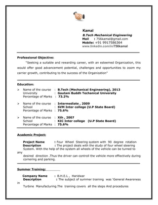 Kamal
B.Tech Mechanical Engineering
Mail : 756kamal@gmail.com
Mobile: +91 9917586364
www.linkedin.com/in/756kamal
Professional Objective:
“Seeking a suitable and rewarding career, with an esteemed Organization, this
would offer good advancement potential, challenges and opportunities to zoom my
carrier growth, contributing to the success of the Organization”
Education:
 Name of the course : B.Tech (Mechanical Engineering), 2013
University : Gautam Buddh Techanical University
Percentage of Marks : 73.2%
 Name of the course : Intermediate , 2009
School : SVM Inter college (U.P State Board)
Percentage of Marks : 75.6%
 Name of the course : Xth , 2007
School : KIC Inter college (U.P State Board)
Percentage of Marks : 75.6%
Academic Project:
Project Name : Four Wheel Steering system with 90 degree rotation
Description : The project deals with the study of four wheel steering
System. With the help of the system all wheels of the vehicle can be turned to
any
desired direction .Thus the driver can controll the vehicle more effiectively during
cornering and parking.
Summer Training:
Company Name : B.H.E.L , Haridwar
Description : The subject of summer training was ‘General Awareness
in
Turbine Manufacturing.The training covers all the steps And procedures
 