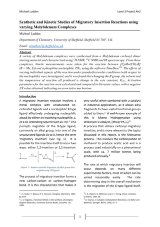 Michael Ludden Level 3 Project AH2
1
Synthetic and Kinetic Studies of Migratory Insertion Reactions using
varying Molybdenum Complexes
Michael Ludden
Department of Chemistry, University of Sheffield, Sheffield S3 7HF, UK.
Email: mludden1@sheffield.ac.uk
Abstract
A variety of Molybdenum complexes were synthesised from a Molybdenum carbonyl dimer
starting material and characterised using 1
H NMR, 13
C NMR and IR spectroscopy. From these
complexes, kinetic measurements were taken for the reaction between [CpMo(CO)3R]
(R = Me, Et) and a phosphine nucleophile, PR3, using the software TimeBaseTM
. The effects of
varying individual aspects of the reaction under pseudo-first-order conditions (with respect to
the nucleophile) were investigated, and it was found that changing the R group, the solvent and
the temperature of reaction all produced a change in the rate constant, Kobs. Activation
parameters for the reaction were calculated and compared to literature values, with a negative
ΔSǂ
value obtained indicating an associative mechanism.
Introduction
A migratory insertion reaction involves a
metal complex with unsaturated co-
ordinated ligands and a nucleophilic X-type
ligand effectively undergoing nucleophilic
attack by either an incoming nucleophile, L,
or a co-ordinating solvent such as THF.1 This
prompts migration of the X-type ligand,
commonly an alkyl group, into one of the
unsaturated ligands cis to it, hence the term
‘migratory insertion’ (see Fig. 1). It is
possible for the insertion itself to occur two
ways: either 1,2-insertion or 1,1-insertion.
The process of migratory insertion forms a
new carbon-carbon or carbon-hydrogen
bond. It is this characteristic that makes it
1
I. S. Butler, F. Baloso, R. G. Pearson, Inorganic Chemistry, 1967,
6, 2074.
2
L. S. Hegedus, Transition Metals in the Synthesis of Complex
Organic Molecules, University Science Books, Sausalito, CA,
1999.
very useful when combined with a catalyst
in industrial applications, as it allows alkyl
fragments to have useful functional groups
added to them.2 A well-known example of
this is Alkene Hydrogenation using
Wilkinson’s Catalyst, [RhCl(PPh3)3].3
A process that utilises carbonyl migratory
insertion, and is more relevant to the topics
discussed in this report, is the Monsanto
process. This involves the carbonylation of
methanol to produce acetic acid and is a
process used industrially on a phenomenal
scale, with ca. 7 million tonnes being
produced annually.4
The rate at which migratory insertion will
occur depends on many different
experimental factors, most of which can be
varied reasonably easily. The rate
determining step in the overall mechanism
is the migration of the X-type ligand itself,
3
J. A. Osborn, G. Wilkinson and J. F. Young, Chem. Commun.
(London), 1965, 17.
4
A. Haynes, in Catalytic Carbonylation Reactions, ed. Beller and
Matthias, Springer, Berlin, 2006, ch. 4.
Figure 1 - Solvent assisted migration of alkyl group into
neighbouring CO ligand
 