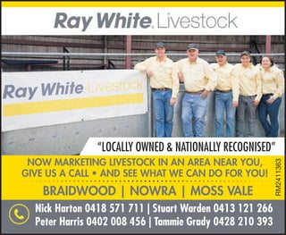 NOW MARKETING LIVESTOCK IN AN AREA NEAR YOU,
GIVE US A CALL • AND SEE WHAT WE CAN DO FOR YOU!
“LOCALLY OWNED & NATIONALLY RECOGNISED”
BRAIDWOOD | NOWRA | MOSS VALE
Nick Harton 0418 571 711 | Stuart Warden 0413 121 266
Peter Harris 0402 008 456 | Tammie Grady 0428 210 393
RM2411363
 