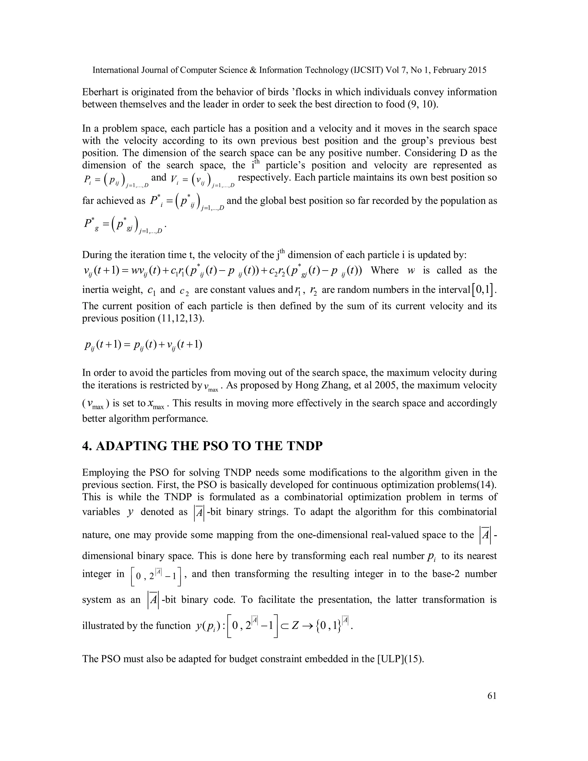 International Journal of Computer Science & Information Technology (IJCSIT) Vol 7, No 1, February 2015
61
Eberhart is originated from the behavior of birds ’flocks in which individuals convey information
between themselves and the leader in order to seek the best direction to food (9, 10).
In a problem space, each particle has a position and a velocity and it moves in the search space
with the velocity according to its own previous best position and the group’s previous best
position. The dimension of the search space can be any positive number. Considering D as the
dimension of the search space, the ith
particle’s position and velocity are represented as
  1,...,i ij j D
P p

 and   1,...,i ij j D
V v

 respectively. Each particle maintains its own best position so
far achieved as  * *
1,...,i ij j D
P p

 and the global best position so far recorded by the population as
 * *
1,...,g gj j D
P p

 .
During the iteration time t, the velocity of the jth
dimension of each particle i is updated by:
* *
1 1 2 2( 1) ( ) ( ( ) ( )) ( ( ) ( ))ij ij ij ij gj ijv t wv t c r p t p t c r p t p t      Where w is called as the
inertia weight, 1c and 2c are constant values and 1r , 2r are random numbers in the interval 0,1 .
The current position of each particle is then defined by the sum of its current velocity and its
previous position (11,12,13).
( 1) ( ) ( 1)ij ij ijp t p t v t   
In order to avoid the particles from moving out of the search space, the maximum velocity during
the iterations is restricted by maxv . As proposed by Hong Zhang, et al 2005, the maximum velocity
( maxv ) is set to maxx . This results in moving more effectively in the search space and accordingly
better algorithm performance.
4. ADAPTING THE PSO TO THE TNDP
Employing the PSO for solving TNDP needs some modifications to the algorithm given in the
previous section. First, the PSO is basically developed for continuous optimization problems(14).
This is while the TNDP is formulated as a combinatorial optimization problem in terms of
variables y denoted as A -bit binary strings. To adapt the algorithm for this combinatorial
nature, one may provide some mapping from the one-dimensional real-valued space to the A -
dimensional binary space. This is done here by transforming each real number ip to its nearest
integer in 0 , 2 1
A 
  
, and then transforming the resulting integer in to the base-2 number
system as an A -bit binary code. To facilitate the presentation, the latter transformation is
illustrated by the function  ( ) : 0 , 2 1 0 ,1 .
A A
iy p Z   
  
The PSO must also be adapted for budget constraint embedded in the [ULP](15).
 