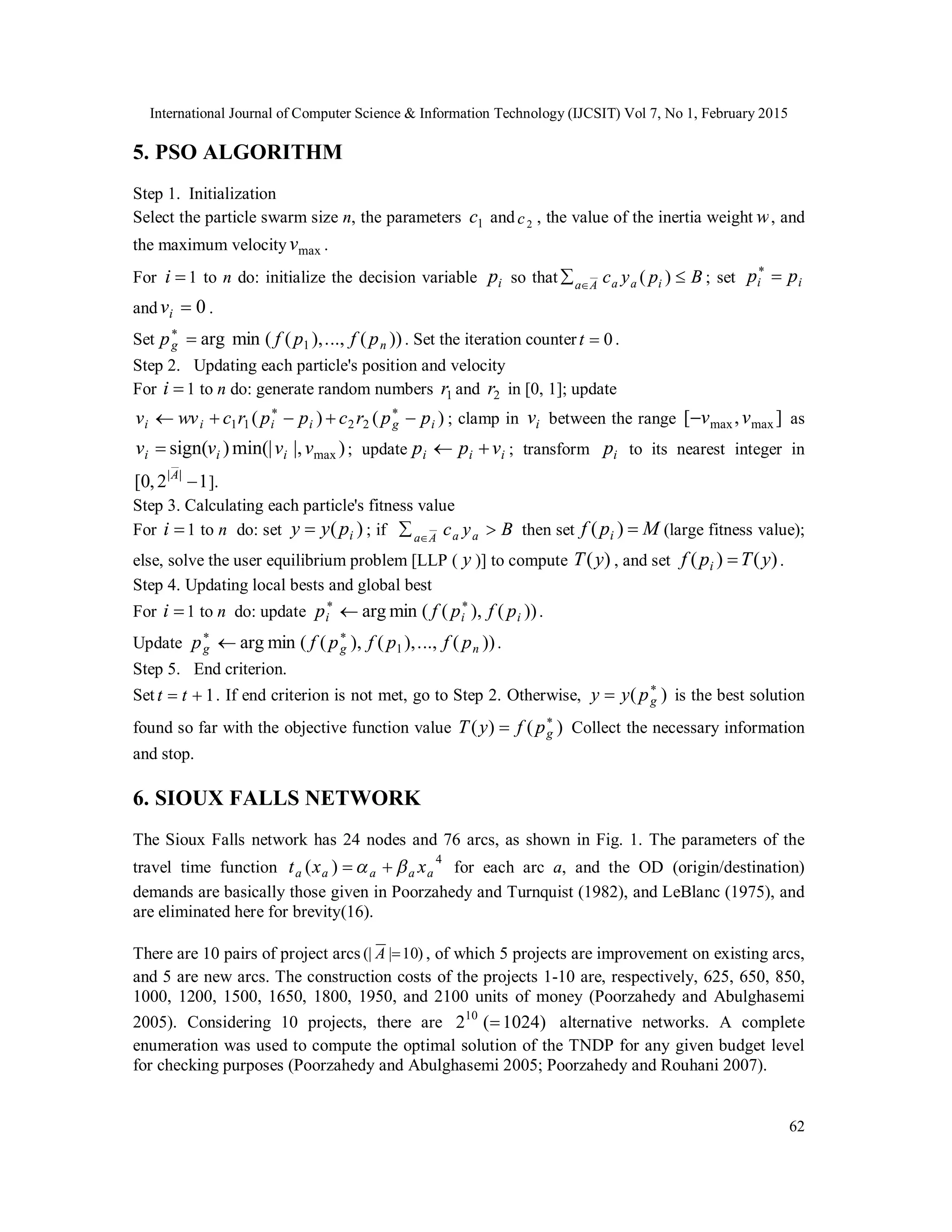 International Journal of Computer Science & Information Technology (IJCSIT) Vol 7, No 1, February 2015
62
5. PSO ALGORITHM
Step 1. Initialization
Select the particle swarm size n, the parameters 1c and 2c , the value of the inertia weight w, and
the maximum velocity maxv .
For i 1 to n do: initialize the decision variable ip so that Bpyc iaaAa
 
)( ; set
and 0iv .
Set ))(..,.),((minarg 1 ng pfpfp 
. Set the iteration counter 0t .
Step 2. Updating each particle's position and velocity
For i 1 to n do: generate random numbers 1r and 2r in [0, 1]; update
)()( 2211 igiiii pprcpprcwvv  
; clamp in iv between the range ],[ maxmax vv as
)|,min(|)sign( maxvvvv iii  ; update iii vpp  ; transform ip to its nearest integer in
12,0[ ||
A
].
Step 3. Calculating each particle's fitness value
For i 1 to n do: set )( ipyy  ; if Byc aaAa
 
then set Mpf i )( (large fitness value);
else, solve the user equilibrium problem [LLP ( y )] to compute )(yT , and set )()( yTpf i  .
Step 4. Updating local bests and global best
For i 1 to n do: update ))(),((minarg iii pfpfp 
 .
Update ))(..,.),(),((minarg 1 ngg pfpfpfp 
 .
Step 5. End criterion.
Set 1 tt . If end criterion is not met, go to Step 2. Otherwise, )( 
 gpyy is the best solution
found so far with the objective function value )()( 
 gpfyT Collect the necessary information
and stop.
6. SIOUX FALLS NETWORK
The Sioux Falls network has 24 nodes and 76 arcs, as shown in Fig. 1. The parameters of the
travel time function
4
)( aaaaa xxt   for each arc a, and the OD (origin/destination)
demands are basically those given in Poorzahedy and Turnquist (1982), and LeBlanc (1975), and
are eliminated here for brevity(16).
There are 10 pairs of project arcs )10|(| A , of which 5 projects are improvement on existing arcs,
and 5 are new arcs. The construction costs of the projects 1-10 are, respectively, 625, 650, 850,
1000, 1200, 1500, 1650, 1800, 1950, and 2100 units of money (Poorzahedy and Abulghasemi
2005). Considering 10 projects, there are )1024(210
 alternative networks. A complete
enumeration was used to compute the optimal solution of the TNDP for any given budget level
for checking purposes (Poorzahedy and Abulghasemi 2005; Poorzahedy and Rouhani 2007).
ii pp 
 