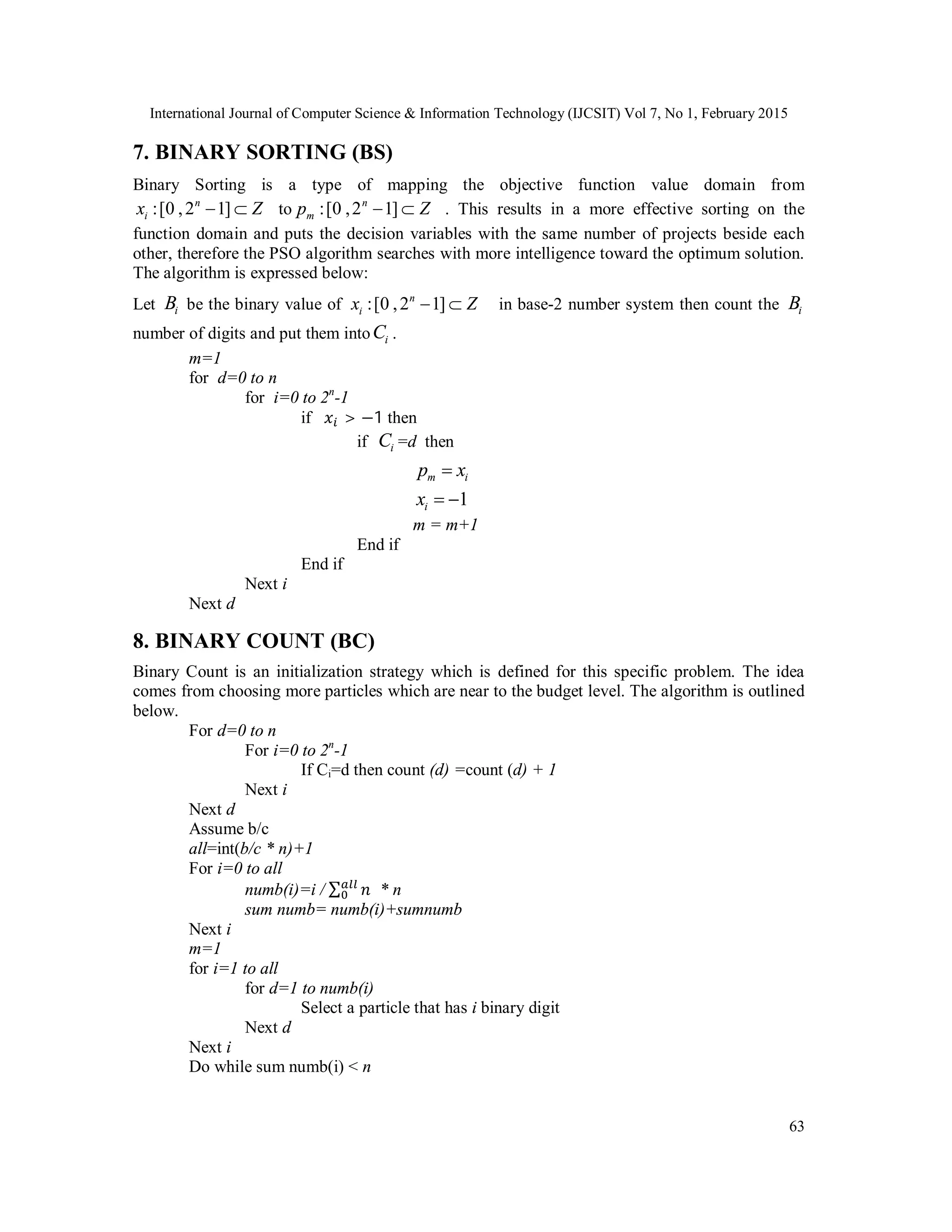 International Journal of Computer Science & Information Technology (IJCSIT) Vol 7, No 1, February 2015
63
7. BINARY SORTING (BS)
Binary Sorting is a type of mapping the objective function value domain from
:[0 ,2 1]n
ix Z  to :[0 ,2 1]n
mp Z  . This results in a more effective sorting on the
function domain and puts the decision variables with the same number of projects beside each
other, therefore the PSO algorithm searches with more intelligence toward the optimum solution.
The algorithm is expressed below:
Let iB be the binary value of :[0 ,2 1]n
ix Z  in base-2 number system then count the iB
number of digits and put them into iC .
m=1
for d=0 to n
for i=0 to 2n
-1
if > −1 then
if iC =d then
m ip x
1ix  
m = m+1
End if
End if
Next i
Next d
8. BINARY COUNT (BC)
Binary Count is an initialization strategy which is defined for this specific problem. The idea
comes from choosing more particles which are near to the budget level. The algorithm is outlined
below.
For d=0 to n
For i=0 to 2n
-1
If Ci=d then count (d) =count (d) + 1
Next i
Next d
Assume b/c
all=int(b/c * n)+1
For i=0 to all
numb(i)=i / ∑ * n
sum numb= numb(i)+sumnumb
Next i
m=1
for i=1 to all
for d=1 to numb(i)
Select a particle that has i binary digit
Next d
Next i
Do while sum numb(i) < n
 