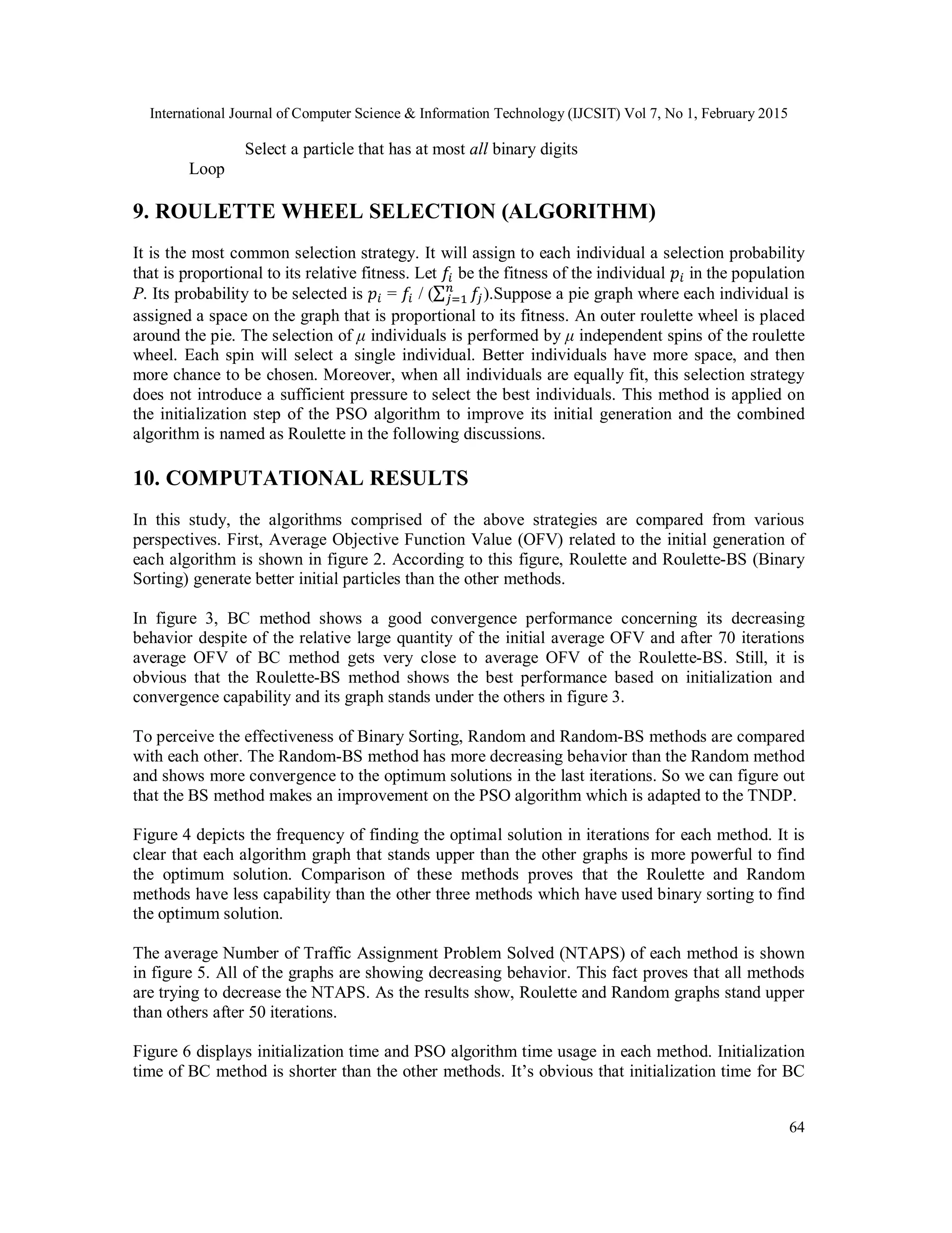 International Journal of Computer Science & Information Technology (IJCSIT) Vol 7, No 1, February 2015
64
Select a particle that has at most all binary digits
Loop
9. ROULETTE WHEEL SELECTION (ALGORITHM)
It is the most common selection strategy. It will assign to each individual a selection probability
that is proportional to its relative fitness. Let be the fitness of the individual in the population
P. Its probability to be selected is = / (∑ ).Suppose a pie graph where each individual is
assigned a space on the graph that is proportional to its fitness. An outer roulette wheel is placed
around the pie. The selection of μ individuals is performed by μ independent spins of the roulette
wheel. Each spin will select a single individual. Better individuals have more space, and then
more chance to be chosen. Moreover, when all individuals are equally fit, this selection strategy
does not introduce a sufficient pressure to select the best individuals. This method is applied on
the initialization step of the PSO algorithm to improve its initial generation and the combined
algorithm is named as Roulette in the following discussions.
10. COMPUTATIONAL RESULTS
In this study, the algorithms comprised of the above strategies are compared from various
perspectives. First, Average Objective Function Value (OFV) related to the initial generation of
each algorithm is shown in figure 2. According to this figure, Roulette and Roulette-BS (Binary
Sorting) generate better initial particles than the other methods.
In figure 3, BC method shows a good convergence performance concerning its decreasing
behavior despite of the relative large quantity of the initial average OFV and after 70 iterations
average OFV of BC method gets very close to average OFV of the Roulette-BS. Still, it is
obvious that the Roulette-BS method shows the best performance based on initialization and
convergence capability and its graph stands under the others in figure 3.
To perceive the effectiveness of Binary Sorting, Random and Random-BS methods are compared
with each other. The Random-BS method has more decreasing behavior than the Random method
and shows more convergence to the optimum solutions in the last iterations. So we can figure out
that the BS method makes an improvement on the PSO algorithm which is adapted to the TNDP.
Figure 4 depicts the frequency of finding the optimal solution in iterations for each method. It is
clear that each algorithm graph that stands upper than the other graphs is more powerful to find
the optimum solution. Comparison of these methods proves that the Roulette and Random
methods have less capability than the other three methods which have used binary sorting to find
the optimum solution.
The average Number of Traffic Assignment Problem Solved (NTAPS) of each method is shown
in figure 5. All of the graphs are showing decreasing behavior. This fact proves that all methods
are trying to decrease the NTAPS. As the results show, Roulette and Random graphs stand upper
than others after 50 iterations.
Figure 6 displays initialization time and PSO algorithm time usage in each method. Initialization
time of BC method is shorter than the other methods. It’s obvious that initialization time for BC
 