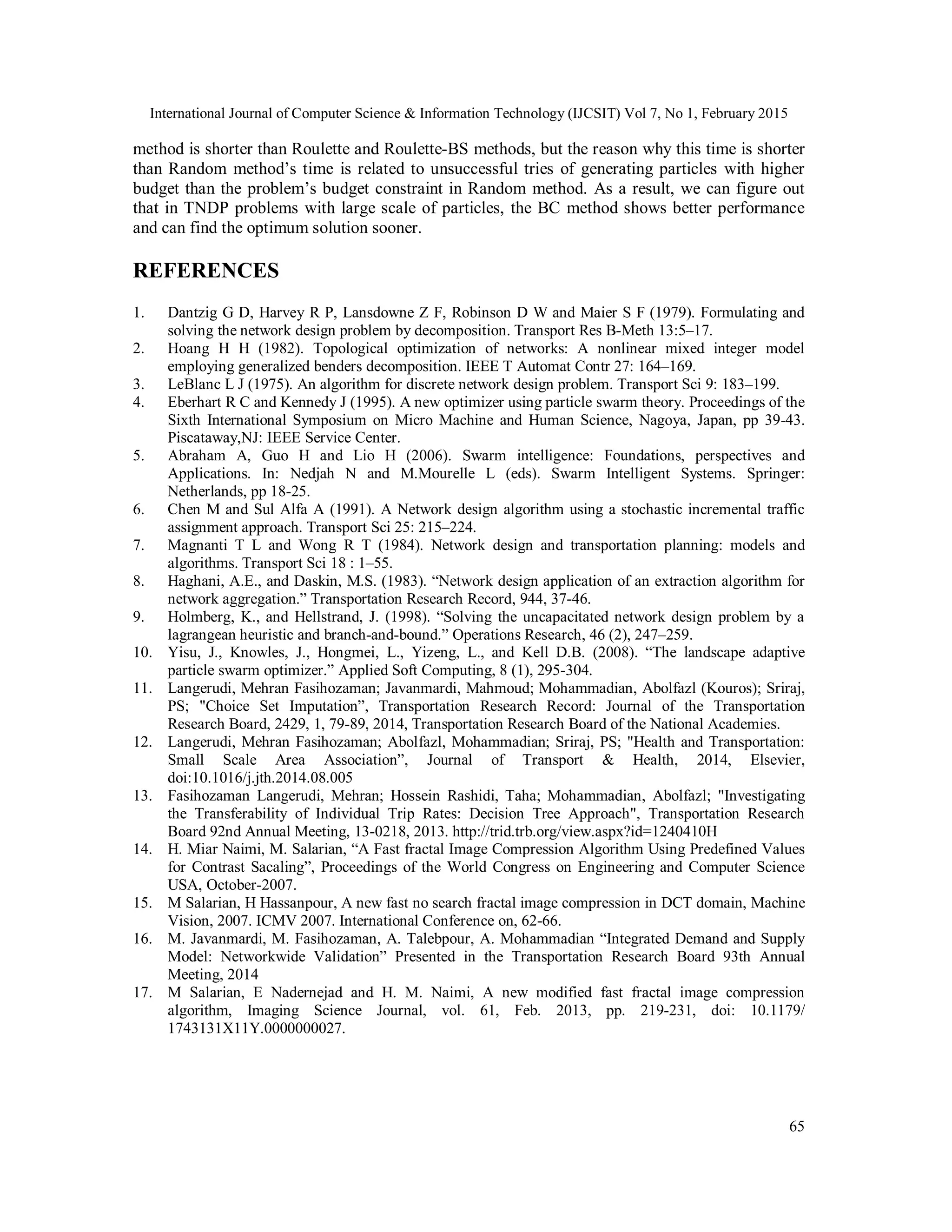 International Journal of Computer Science & Information Technology (IJCSIT) Vol 7, No 1, February 2015
65
method is shorter than Roulette and Roulette-BS methods, but the reason why this time is shorter
than Random method’s time is related to unsuccessful tries of generating particles with higher
budget than the problem’s budget constraint in Random method. As a result, we can figure out
that in TNDP problems with large scale of particles, the BC method shows better performance
and can find the optimum solution sooner.
REFERENCES
1. Dantzig G D, Harvey R P, Lansdowne Z F, Robinson D W and Maier S F (1979). Formulating and
solving the network design problem by decomposition. Transport Res B-Meth 13:5–17.
2. Hoang H H (1982). Topological optimization of networks: A nonlinear mixed integer model
employing generalized benders decomposition. IEEE T Automat Contr 27: 164–169.
3. LeBlanc L J (1975). An algorithm for discrete network design problem. Transport Sci 9: 183–199.
4. Eberhart R C and Kennedy J (1995). A new optimizer using particle swarm theory. Proceedings of the
Sixth International Symposium on Micro Machine and Human Science, Nagoya, Japan, pp 39-43.
Piscataway,NJ: IEEE Service Center.
5. Abraham A, Guo H and Lio H (2006). Swarm intelligence: Foundations, perspectives and
Applications. In: Nedjah N and M.Mourelle L (eds). Swarm Intelligent Systems. Springer:
Netherlands, pp 18-25.
6. Chen M and Sul Alfa A (1991). A Network design algorithm using a stochastic incremental traffic
assignment approach. Transport Sci 25: 215–224.
7. Magnanti T L and Wong R T (1984). Network design and transportation planning: models and
algorithms. Transport Sci 18 : 1–55.
8. Haghani, A.E., and Daskin, M.S. (1983). “Network design application of an extraction algorithm for
network aggregation.” Transportation Research Record, 944, 37-46.
9. Holmberg, K., and Hellstrand, J. (1998). “Solving the uncapacitated network design problem by a
lagrangean heuristic and branch-and-bound.” Operations Research, 46 (2), 247–259.
10. Yisu, J., Knowles, J., Hongmei, L., Yizeng, L., and Kell D.B. (2008). “The landscape adaptive
particle swarm optimizer.” Applied Soft Computing, 8 (1), 295-304.
11. Langerudi, Mehran Fasihozaman; Javanmardi, Mahmoud; Mohammadian, Abolfazl (Kouros); Sriraj,
PS; "Choice Set Imputation”, Transportation Research Record: Journal of the Transportation
Research Board, 2429, 1, 79-89, 2014, Transportation Research Board of the National Academies.
12. Langerudi, Mehran Fasihozaman; Abolfazl, Mohammadian; Sriraj, PS; "Health and Transportation:
Small Scale Area Association”, Journal of Transport & Health, 2014, Elsevier,
doi:10.1016/j.jth.2014.08.005
13. Fasihozaman Langerudi, Mehran; Hossein Rashidi, Taha; Mohammadian, Abolfazl; "Investigating
the Transferability of Individual Trip Rates: Decision Tree Approach", Transportation Research
Board 92nd Annual Meeting, 13-0218, 2013. http://trid.trb.org/view.aspx?id=1240410H
14. H. Miar Naimi, M. Salarian, “A Fast fractal Image Compression Algorithm Using Predefined Values
for Contrast Sacaling”, Proceedings of the World Congress on Engineering and Computer Science
USA, October-2007.
15. M Salarian, H Hassanpour, A new fast no search fractal image compression in DCT domain, Machine
Vision, 2007. ICMV 2007. International Conference on, 62-66.
16. M. Javanmardi, M. Fasihozaman, A. Talebpour, A. Mohammadian “Integrated Demand and Supply
Model: Networkwide Validation” Presented in the Transportation Research Board 93th Annual
Meeting, 2014
17. M Salarian, E Nadernejad and H. M. Naimi, A new modified fast fractal image compression
algorithm, Imaging Science Journal, vol. 61, Feb. 2013, pp. 219-231, doi: 10.1179/
1743131X11Y.0000000027.
 