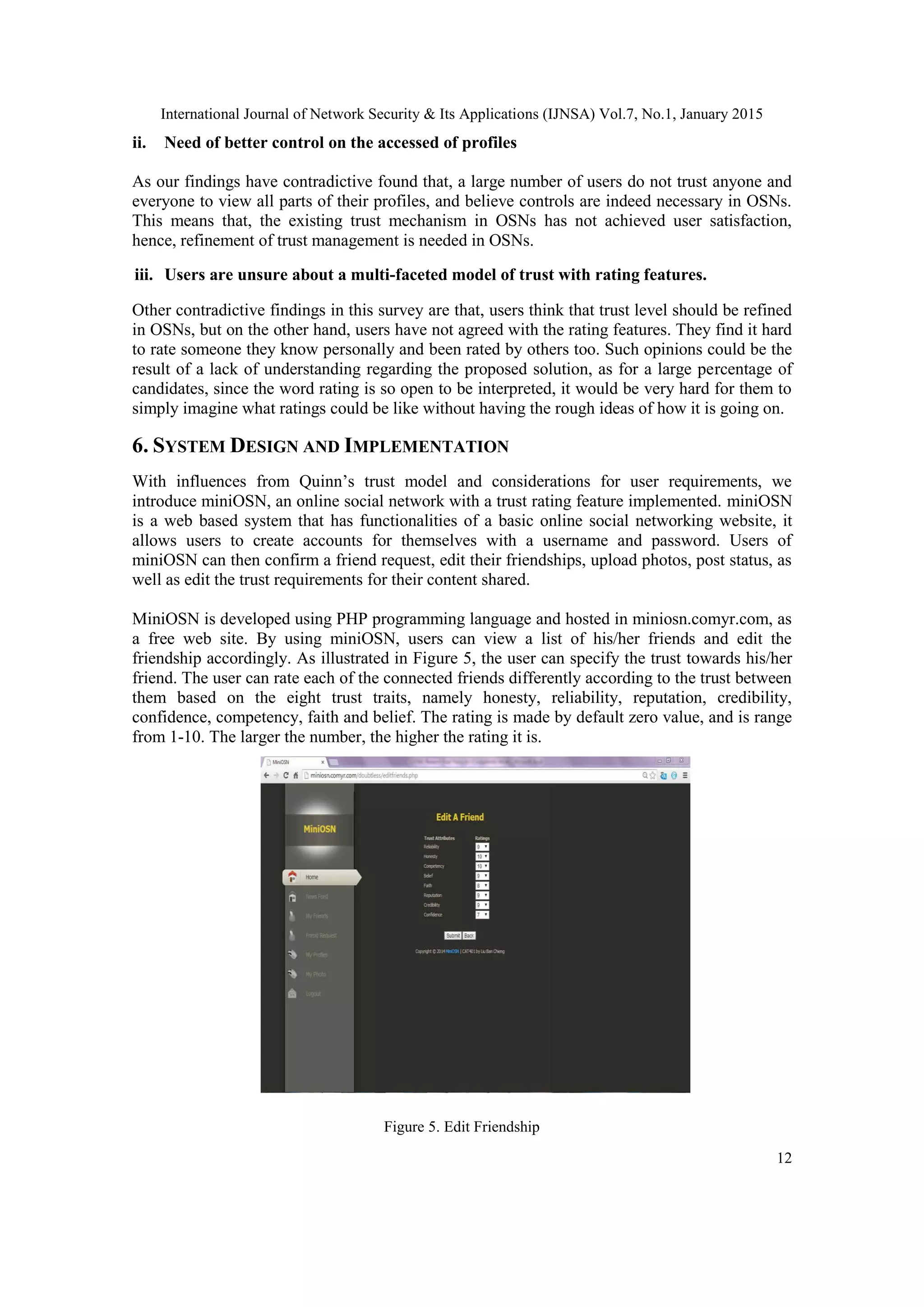 International Journal of Network Security & Its Applications (IJNSA) Vol.7, No.1, January 2015
12
ii. Need of better control on the accessed of profiles
As our findings have contradictive found that, a large number of users do not trust anyone and
everyone to view all parts of their profiles, and believe controls are indeed necessary in OSNs.
This means that, the existing trust mechanism in OSNs has not achieved user satisfaction,
hence, refinement of trust management is needed in OSNs.
iii. Users are unsure about a multi-faceted model of trust with rating features.
Other contradictive findings in this survey are that, users think that trust level should be refined
in OSNs, but on the other hand, users have not agreed with the rating features. They find it hard
to rate someone they know personally and been rated by others too. Such opinions could be the
result of a lack of understanding regarding the proposed solution, as for a large percentage of
candidates, since the word rating is so open to be interpreted, it would be very hard for them to
simply imagine what ratings could be like without having the rough ideas of how it is going on.
6. SYSTEM DESIGN AND IMPLEMENTATION
With influences from Quinn‟s trust model and considerations for user requirements, we
introduce miniOSN, an online social network with a trust rating feature implemented. miniOSN
is a web based system that has functionalities of a basic online social networking website, it
allows users to create accounts for themselves with a username and password. Users of
miniOSN can then confirm a friend request, edit their friendships, upload photos, post status, as
well as edit the trust requirements for their content shared.
MiniOSN is developed using PHP programming language and hosted in miniosn.comyr.com, as
a free web site. By using miniOSN, users can view a list of his/her friends and edit the
friendship accordingly. As illustrated in Figure 5, the user can specify the trust towards his/her
friend. The user can rate each of the connected friends differently according to the trust between
them based on the eight trust traits, namely honesty, reliability, reputation, credibility,
confidence, competency, faith and belief. The rating is made by default zero value, and is range
from 1-10. The larger the number, the higher the rating it is.
Figure 5. Edit Friendship
 