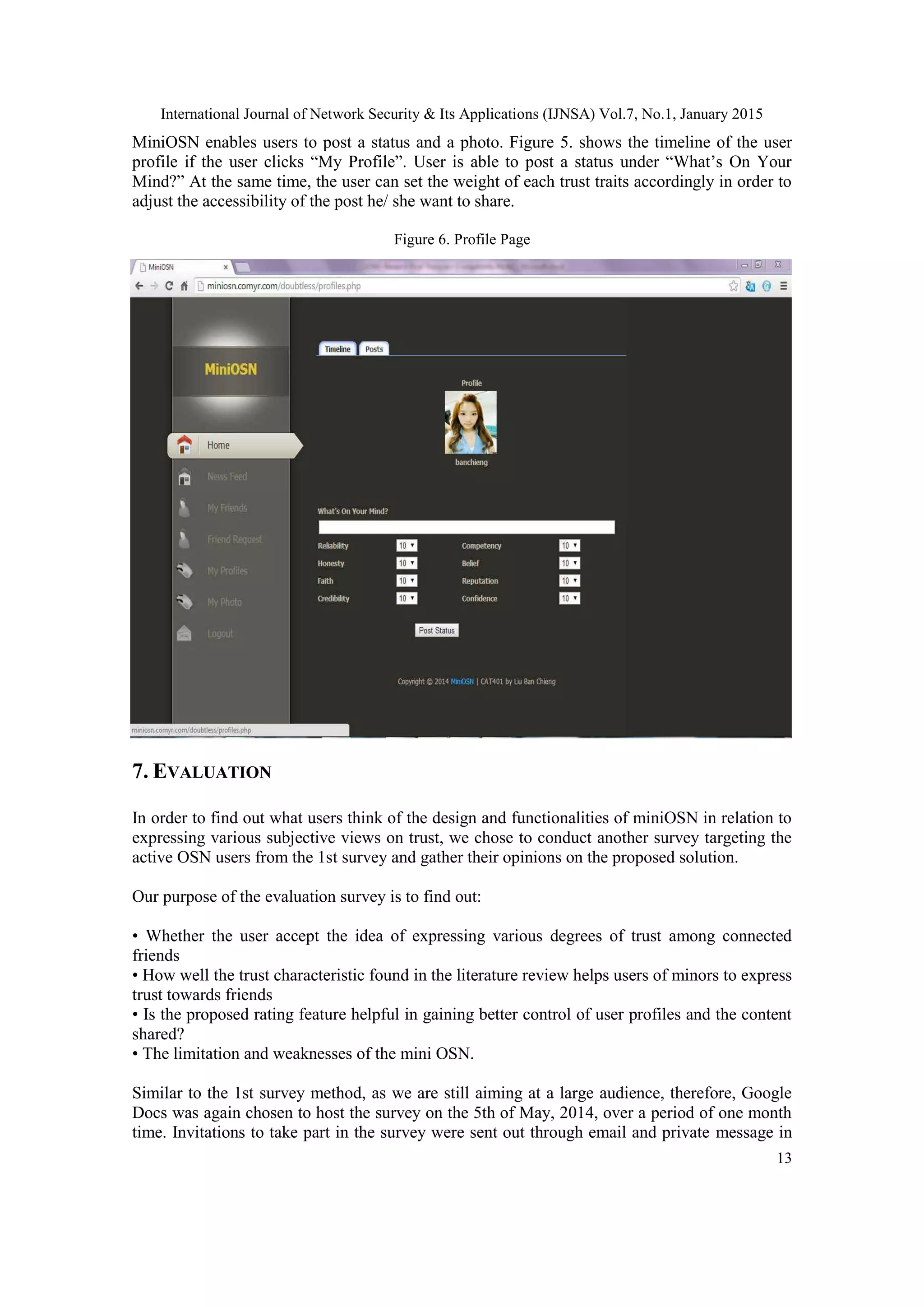 International Journal of Network Security & Its Applications (IJNSA) Vol.7, No.1, January 2015
13
MiniOSN enables users to post a status and a photo. Figure 5. shows the timeline of the user
profile if the user clicks “My Profile”. User is able to post a status under “What‟s On Your
Mind?” At the same time, the user can set the weight of each trust traits accordingly in order to
adjust the accessibility of the post he/ she want to share.
Figure 6. Profile Page
7. EVALUATION
In order to find out what users think of the design and functionalities of miniOSN in relation to
expressing various subjective views on trust, we chose to conduct another survey targeting the
active OSN users from the 1st survey and gather their opinions on the proposed solution.
Our purpose of the evaluation survey is to find out:
• Whether the user accept the idea of expressing various degrees of trust among connected
friends
• How well the trust characteristic found in the literature review helps users of minors to express
trust towards friends
• Is the proposed rating feature helpful in gaining better control of user profiles and the content
shared?
• The limitation and weaknesses of the mini OSN.
Similar to the 1st survey method, as we are still aiming at a large audience, therefore, Google
Docs was again chosen to host the survey on the 5th of May, 2014, over a period of one month
time. Invitations to take part in the survey were sent out through email and private message in
 