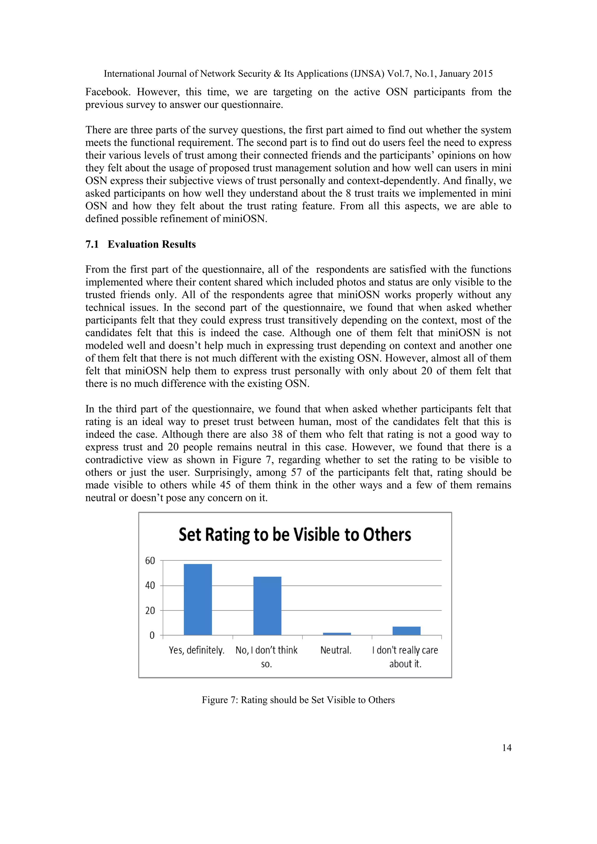 International Journal of Network Security & Its Applications (IJNSA) Vol.7, No.1, January 2015
14
Facebook. However, this time, we are targeting on the active OSN participants from the
previous survey to answer our questionnaire.
There are three parts of the survey questions, the first part aimed to find out whether the system
meets the functional requirement. The second part is to find out do users feel the need to express
their various levels of trust among their connected friends and the participants‟ opinions on how
they felt about the usage of proposed trust management solution and how well can users in mini
OSN express their subjective views of trust personally and context-dependently. And finally, we
asked participants on how well they understand about the 8 trust traits we implemented in mini
OSN and how they felt about the trust rating feature. From all this aspects, we are able to
defined possible refinement of miniOSN.
7.1 Evaluation Results
From the first part of the questionnaire, all of the respondents are satisfied with the functions
implemented where their content shared which included photos and status are only visible to the
trusted friends only. All of the respondents agree that miniOSN works properly without any
technical issues. In the second part of the questionnaire, we found that when asked whether
participants felt that they could express trust transitively depending on the context, most of the
candidates felt that this is indeed the case. Although one of them felt that miniOSN is not
modeled well and doesn‟t help much in expressing trust depending on context and another one
of them felt that there is not much different with the existing OSN. However, almost all of them
felt that miniOSN help them to express trust personally with only about 20 of them felt that
there is no much difference with the existing OSN.
In the third part of the questionnaire, we found that when asked whether participants felt that
rating is an ideal way to preset trust between human, most of the candidates felt that this is
indeed the case. Although there are also 38 of them who felt that rating is not a good way to
express trust and 20 people remains neutral in this case. However, we found that there is a
contradictive view as shown in Figure 7, regarding whether to set the rating to be visible to
others or just the user. Surprisingly, among 57 of the participants felt that, rating should be
made visible to others while 45 of them think in the other ways and a few of them remains
neutral or doesn‟t pose any concern on it.
Figure 7: Rating should be Set Visible to Others
 