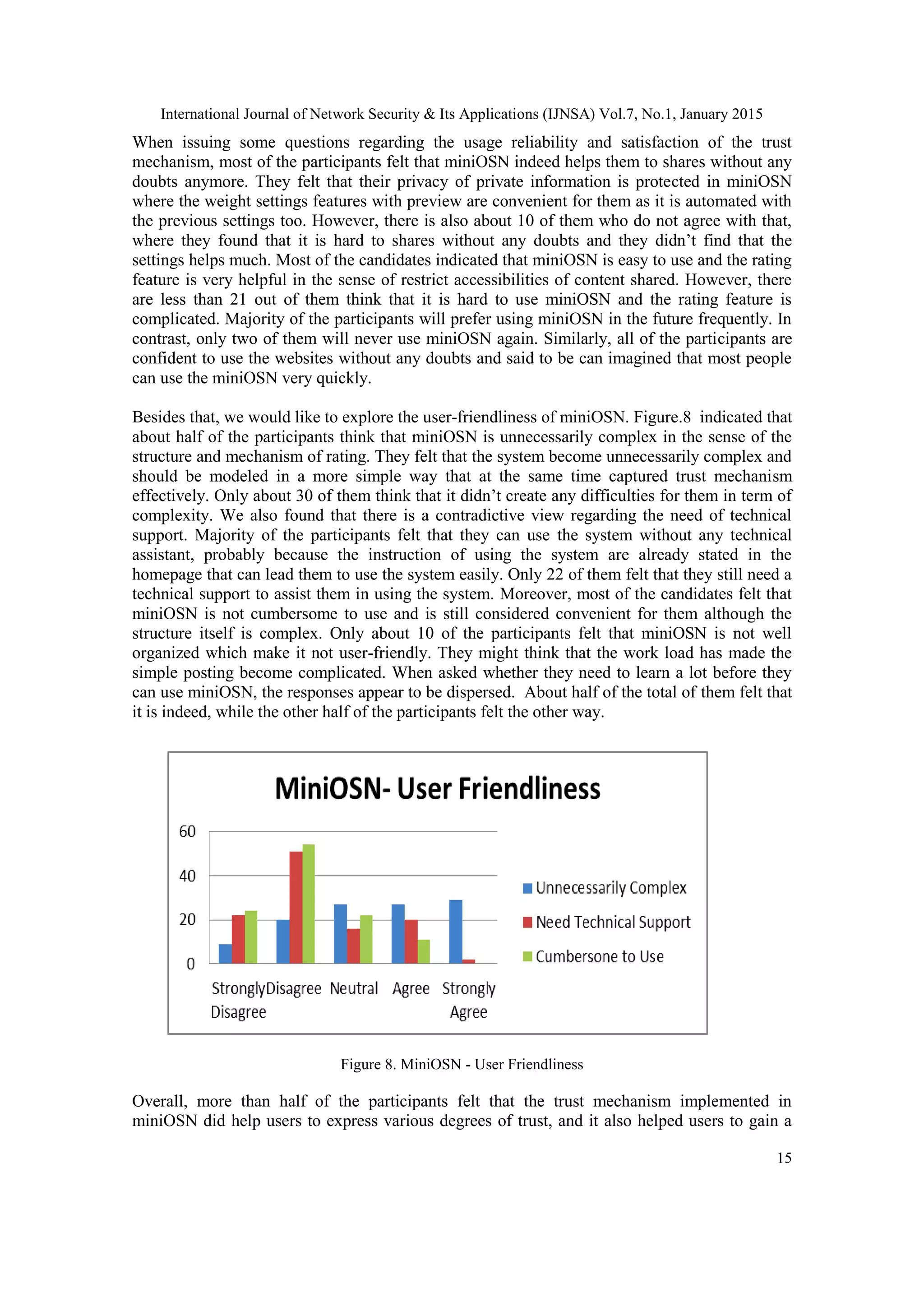International Journal of Network Security & Its Applications (IJNSA) Vol.7, No.1, January 2015
15
When issuing some questions regarding the usage reliability and satisfaction of the trust
mechanism, most of the participants felt that miniOSN indeed helps them to shares without any
doubts anymore. They felt that their privacy of private information is protected in miniOSN
where the weight settings features with preview are convenient for them as it is automated with
the previous settings too. However, there is also about 10 of them who do not agree with that,
where they found that it is hard to shares without any doubts and they didn‟t find that the
settings helps much. Most of the candidates indicated that miniOSN is easy to use and the rating
feature is very helpful in the sense of restrict accessibilities of content shared. However, there
are less than 21 out of them think that it is hard to use miniOSN and the rating feature is
complicated. Majority of the participants will prefer using miniOSN in the future frequently. In
contrast, only two of them will never use miniOSN again. Similarly, all of the participants are
confident to use the websites without any doubts and said to be can imagined that most people
can use the miniOSN very quickly.
Besides that, we would like to explore the user-friendliness of miniOSN. Figure.8 indicated that
about half of the participants think that miniOSN is unnecessarily complex in the sense of the
structure and mechanism of rating. They felt that the system become unnecessarily complex and
should be modeled in a more simple way that at the same time captured trust mechanism
effectively. Only about 30 of them think that it didn‟t create any difficulties for them in term of
complexity. We also found that there is a contradictive view regarding the need of technical
support. Majority of the participants felt that they can use the system without any technical
assistant, probably because the instruction of using the system are already stated in the
homepage that can lead them to use the system easily. Only 22 of them felt that they still need a
technical support to assist them in using the system. Moreover, most of the candidates felt that
miniOSN is not cumbersome to use and is still considered convenient for them although the
structure itself is complex. Only about 10 of the participants felt that miniOSN is not well
organized which make it not user-friendly. They might think that the work load has made the
simple posting become complicated. When asked whether they need to learn a lot before they
can use miniOSN, the responses appear to be dispersed. About half of the total of them felt that
it is indeed, while the other half of the participants felt the other way.
Figure 8. MiniOSN - User Friendliness
Overall, more than half of the participants felt that the trust mechanism implemented in
miniOSN did help users to express various degrees of trust, and it also helped users to gain a
 