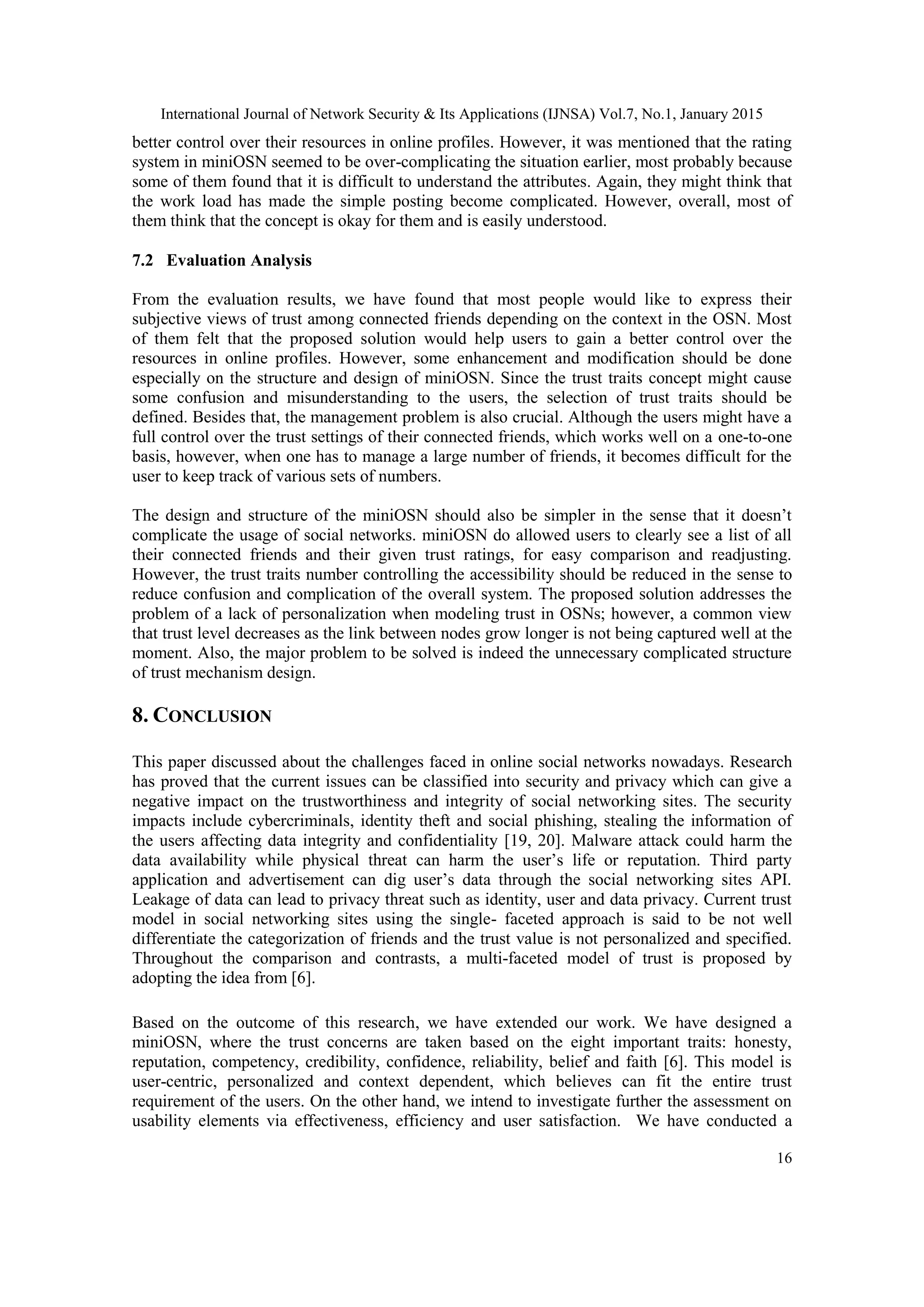 International Journal of Network Security & Its Applications (IJNSA) Vol.7, No.1, January 2015
16
better control over their resources in online profiles. However, it was mentioned that the rating
system in miniOSN seemed to be over-complicating the situation earlier, most probably because
some of them found that it is difficult to understand the attributes. Again, they might think that
the work load has made the simple posting become complicated. However, overall, most of
them think that the concept is okay for them and is easily understood.
7.2 Evaluation Analysis
From the evaluation results, we have found that most people would like to express their
subjective views of trust among connected friends depending on the context in the OSN. Most
of them felt that the proposed solution would help users to gain a better control over the
resources in online profiles. However, some enhancement and modification should be done
especially on the structure and design of miniOSN. Since the trust traits concept might cause
some confusion and misunderstanding to the users, the selection of trust traits should be
defined. Besides that, the management problem is also crucial. Although the users might have a
full control over the trust settings of their connected friends, which works well on a one-to-one
basis, however, when one has to manage a large number of friends, it becomes difficult for the
user to keep track of various sets of numbers.
The design and structure of the miniOSN should also be simpler in the sense that it doesn‟t
complicate the usage of social networks. miniOSN do allowed users to clearly see a list of all
their connected friends and their given trust ratings, for easy comparison and readjusting.
However, the trust traits number controlling the accessibility should be reduced in the sense to
reduce confusion and complication of the overall system. The proposed solution addresses the
problem of a lack of personalization when modeling trust in OSNs; however, a common view
that trust level decreases as the link between nodes grow longer is not being captured well at the
moment. Also, the major problem to be solved is indeed the unnecessary complicated structure
of trust mechanism design.
8. CONCLUSION
This paper discussed about the challenges faced in online social networks nowadays. Research
has proved that the current issues can be classified into security and privacy which can give a
negative impact on the trustworthiness and integrity of social networking sites. The security
impacts include cybercriminals, identity theft and social phishing, stealing the information of
the users affecting data integrity and confidentiality [19, 20]. Malware attack could harm the
data availability while physical threat can harm the user‟s life or reputation. Third party
application and advertisement can dig user‟s data through the social networking sites API.
Leakage of data can lead to privacy threat such as identity, user and data privacy. Current trust
model in social networking sites using the single- faceted approach is said to be not well
differentiate the categorization of friends and the trust value is not personalized and specified.
Throughout the comparison and contrasts, a multi-faceted model of trust is proposed by
adopting the idea from [6].
Based on the outcome of this research, we have extended our work. We have designed a
miniOSN, where the trust concerns are taken based on the eight important traits: honesty,
reputation, competency, credibility, confidence, reliability, belief and faith [6]. This model is
user-centric, personalized and context dependent, which believes can fit the entire trust
requirement of the users. On the other hand, we intend to investigate further the assessment on
usability elements via effectiveness, efficiency and user satisfaction. We have conducted a
 