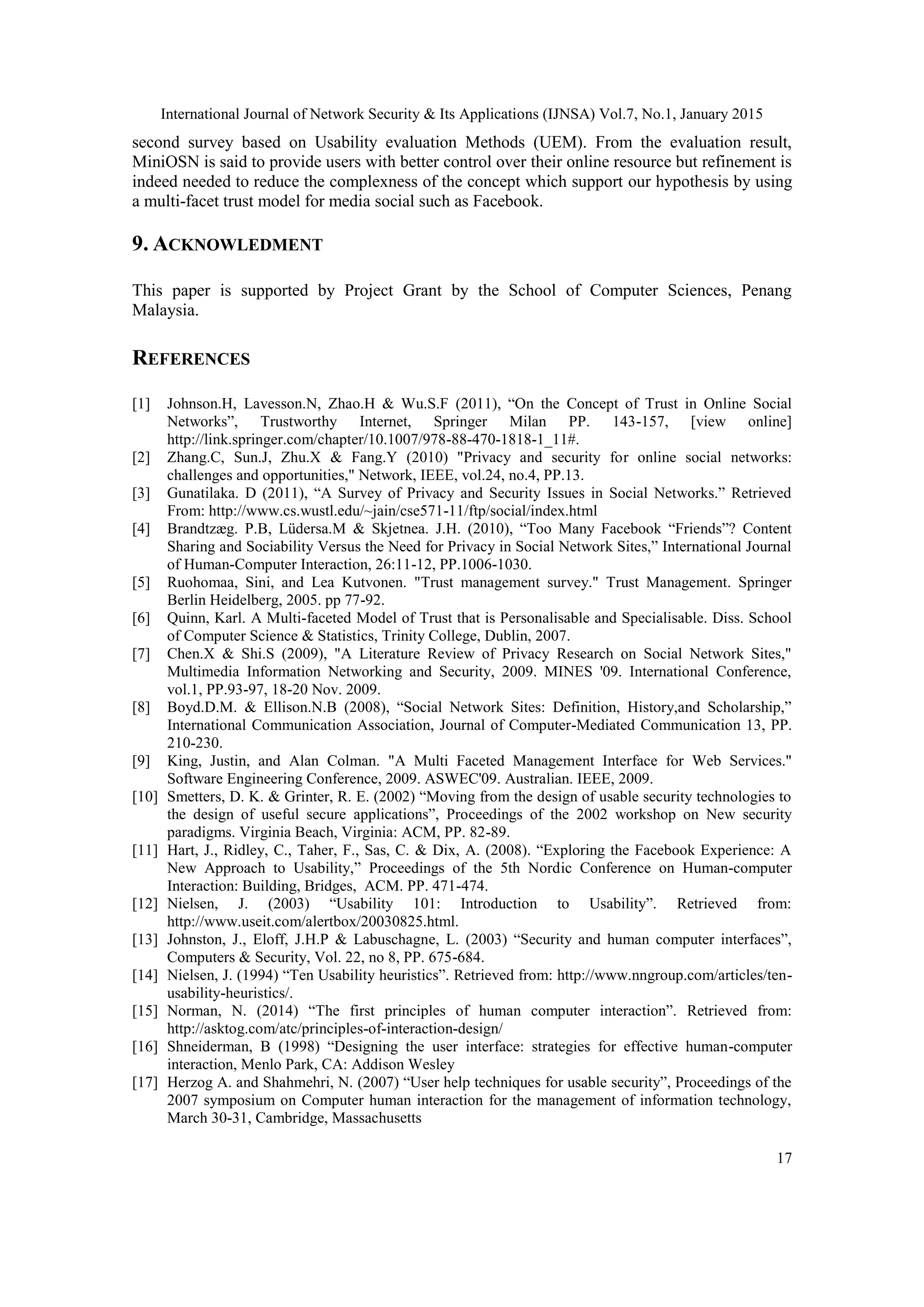 International Journal of Network Security & Its Applications (IJNSA) Vol.7, No.1, January 2015
17
second survey based on Usability evaluation Methods (UEM). From the evaluation result,
MiniOSN is said to provide users with better control over their online resource but refinement is
indeed needed to reduce the complexness of the concept which support our hypothesis by using
a multi-facet trust model for media social such as Facebook.
9. ACKNOWLEDMENT
This paper is supported by Project Grant by the School of Computer Sciences, Penang
Malaysia.
REFERENCES
[1] Johnson.H, Lavesson.N, Zhao.H & Wu.S.F (2011), “On the Concept of Trust in Online Social
Networks”, Trustworthy Internet, Springer Milan PP. 143-157, [view online]
http://link.springer.com/chapter/10.1007/978-88-470-1818-1_11#.
[2] Zhang.C, Sun.J, Zhu.X & Fang.Y (2010) "Privacy and security for online social networks:
challenges and opportunities," Network, IEEE, vol.24, no.4, PP.13.
[3] Gunatilaka. D (2011), “A Survey of Privacy and Security Issues in Social Networks.” Retrieved
From: http://www.cs.wustl.edu/~jain/cse571-11/ftp/social/index.html
[4] Brandtzæg. P.B, Lüdersa.M & Skjetnea. J.H. (2010), “Too Many Facebook “Friends”? Content
Sharing and Sociability Versus the Need for Privacy in Social Network Sites,” International Journal
of Human-Computer Interaction, 26:11-12, PP.1006-1030.
[5] Ruohomaa, Sini, and Lea Kutvonen. "Trust management survey." Trust Management. Springer
Berlin Heidelberg, 2005. pp 77-92.
[6] Quinn, Karl. A Multi-faceted Model of Trust that is Personalisable and Specialisable. Diss. School
of Computer Science & Statistics, Trinity College, Dublin, 2007.
[7] Chen.X & Shi.S (2009), "A Literature Review of Privacy Research on Social Network Sites,"
Multimedia Information Networking and Security, 2009. MINES '09. International Conference,
vol.1, PP.93-97, 18-20 Nov. 2009.
[8] Boyd.D.M. & Ellison.N.B (2008), “Social Network Sites: Definition, History,and Scholarship,”
International Communication Association, Journal of Computer-Mediated Communication 13, PP.
210-230.
[9] King, Justin, and Alan Colman. "A Multi Faceted Management Interface for Web Services."
Software Engineering Conference, 2009. ASWEC'09. Australian. IEEE, 2009.
[10] Smetters, D. K. & Grinter, R. E. (2002) “Moving from the design of usable security technologies to
the design of useful secure applications”, Proceedings of the 2002 workshop on New security
paradigms. Virginia Beach, Virginia: ACM, PP. 82-89.
[11] Hart, J., Ridley, C., Taher, F., Sas, C. & Dix, A. (2008). “Exploring the Facebook Experience: A
New Approach to Usability,” Proceedings of the 5th Nordic Conference on Human-computer
Interaction: Building, Bridges, ACM. PP. 471-474.
[12] Nielsen, J. (2003) “Usability 101: Introduction to Usability”. Retrieved from:
http://www.useit.com/alertbox/20030825.html.
[13] Johnston, J., Eloff, J.H.P & Labuschagne, L. (2003) “Security and human computer interfaces”,
Computers & Security, Vol. 22, no 8, PP. 675-684.
[14] Nielsen, J. (1994) “Ten Usability heuristics”. Retrieved from: http://www.nngroup.com/articles/ten-
usability-heuristics/.
[15] Norman, N. (2014) “The first principles of human computer interaction”. Retrieved from:
http://asktog.com/atc/principles-of-interaction-design/
[16] Shneiderman, B (1998) “Designing the user interface: strategies for effective human-computer
interaction, Menlo Park, CA: Addison Wesley
[17] Herzog A. and Shahmehri, N. (2007) “User help techniques for usable security”, Proceedings of the
2007 symposium on Computer human interaction for the management of information technology,
March 30-31, Cambridge, Massachusetts
 