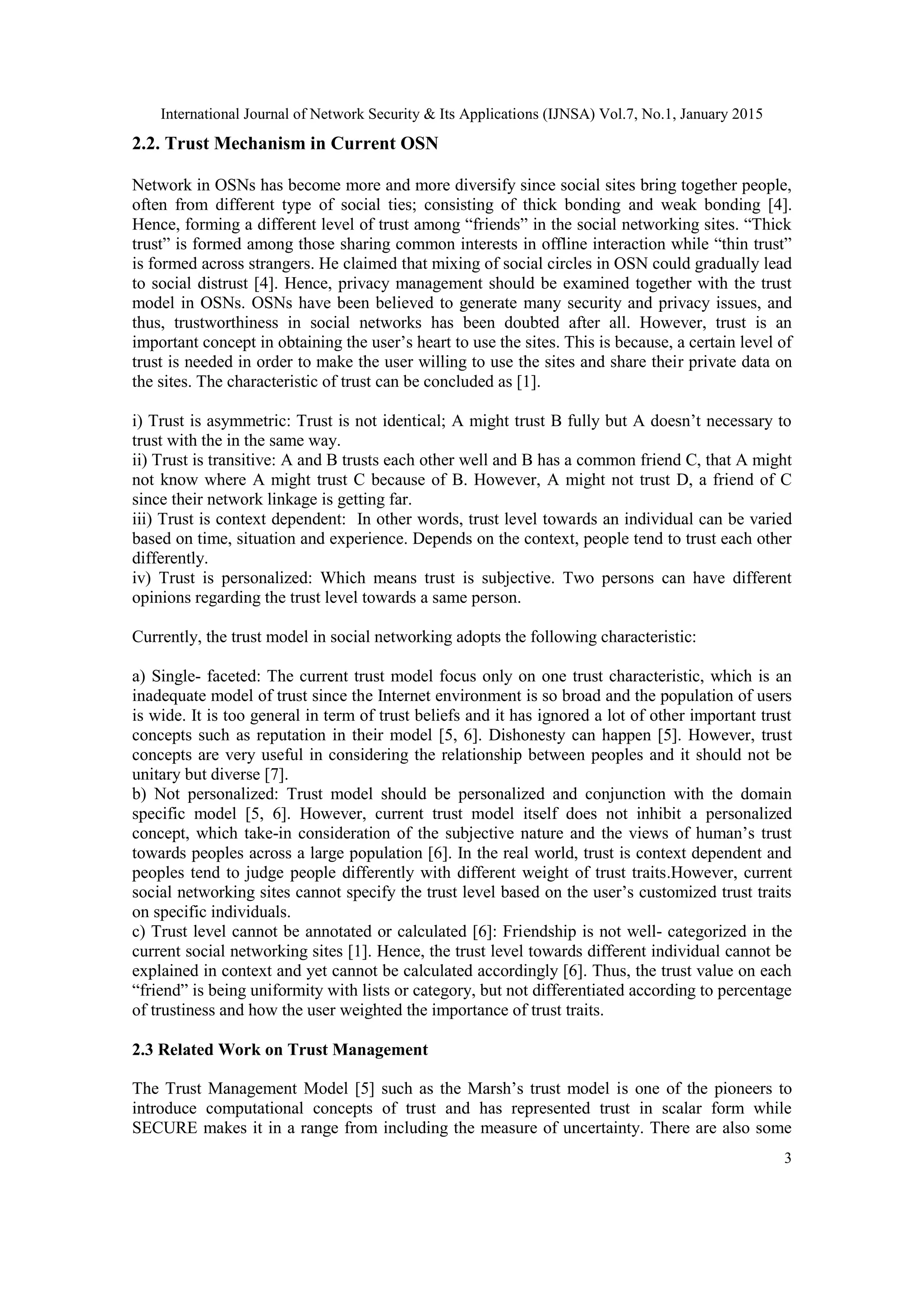 International Journal of Network Security & Its Applications (IJNSA) Vol.7, No.1, January 2015
3
2.2. Trust Mechanism in Current OSN
Network in OSNs has become more and more diversify since social sites bring together people,
often from different type of social ties; consisting of thick bonding and weak bonding [4].
Hence, forming a different level of trust among “friends” in the social networking sites. “Thick
trust” is formed among those sharing common interests in offline interaction while “thin trust”
is formed across strangers. He claimed that mixing of social circles in OSN could gradually lead
to social distrust [4]. Hence, privacy management should be examined together with the trust
model in OSNs. OSNs have been believed to generate many security and privacy issues, and
thus, trustworthiness in social networks has been doubted after all. However, trust is an
important concept in obtaining the user‟s heart to use the sites. This is because, a certain level of
trust is needed in order to make the user willing to use the sites and share their private data on
the sites. The characteristic of trust can be concluded as [1].
i) Trust is asymmetric: Trust is not identical; A might trust B fully but A doesn‟t necessary to
trust with the in the same way.
ii) Trust is transitive: A and B trusts each other well and B has a common friend C, that A might
not know where A might trust C because of B. However, A might not trust D, a friend of C
since their network linkage is getting far.
iii) Trust is context dependent: In other words, trust level towards an individual can be varied
based on time, situation and experience. Depends on the context, people tend to trust each other
differently.
iv) Trust is personalized: Which means trust is subjective. Two persons can have different
opinions regarding the trust level towards a same person.
Currently, the trust model in social networking adopts the following characteristic:
a) Single- faceted: The current trust model focus only on one trust characteristic, which is an
inadequate model of trust since the Internet environment is so broad and the population of users
is wide. It is too general in term of trust beliefs and it has ignored a lot of other important trust
concepts such as reputation in their model [5, 6]. Dishonesty can happen [5]. However, trust
concepts are very useful in considering the relationship between peoples and it should not be
unitary but diverse [7].
b) Not personalized: Trust model should be personalized and conjunction with the domain
specific model [5, 6]. However, current trust model itself does not inhibit a personalized
concept, which take-in consideration of the subjective nature and the views of human‟s trust
towards peoples across a large population [6]. In the real world, trust is context dependent and
peoples tend to judge people differently with different weight of trust traits.However, current
social networking sites cannot specify the trust level based on the user‟s customized trust traits
on specific individuals.
c) Trust level cannot be annotated or calculated [6]: Friendship is not well- categorized in the
current social networking sites [1]. Hence, the trust level towards different individual cannot be
explained in context and yet cannot be calculated accordingly [6]. Thus, the trust value on each
“friend” is being uniformity with lists or category, but not differentiated according to percentage
of trustiness and how the user weighted the importance of trust traits.
2.3 Related Work on Trust Management
The Trust Management Model [5] such as the Marsh‟s trust model is one of the pioneers to
introduce computational concepts of trust and has represented trust in scalar form while
SECURE makes it in a range from including the measure of uncertainty. There are also some
 