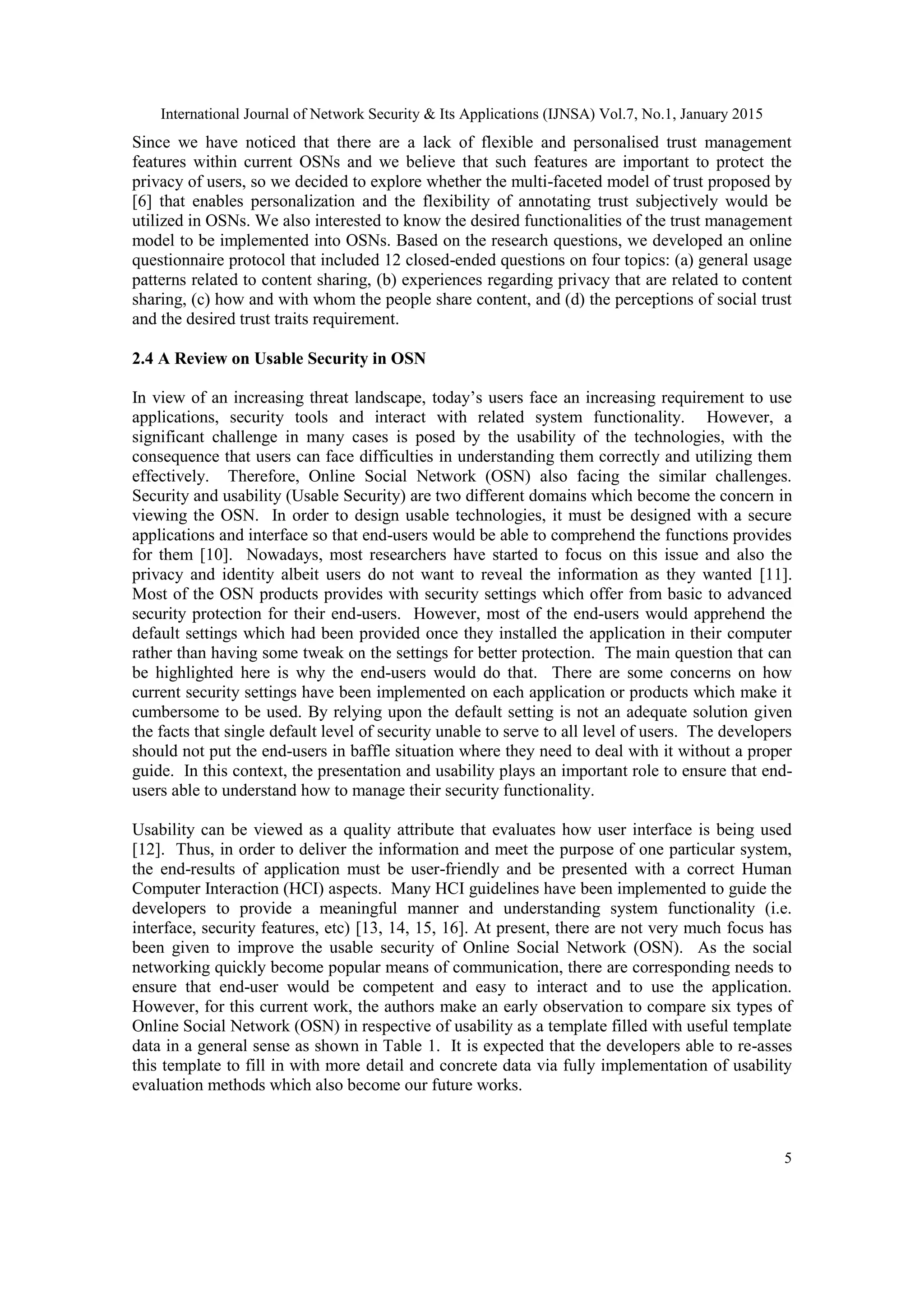 International Journal of Network Security & Its Applications (IJNSA) Vol.7, No.1, January 2015
5
Since we have noticed that there are a lack of flexible and personalised trust management
features within current OSNs and we believe that such features are important to protect the
privacy of users, so we decided to explore whether the multi-faceted model of trust proposed by
[6] that enables personalization and the flexibility of annotating trust subjectively would be
utilized in OSNs. We also interested to know the desired functionalities of the trust management
model to be implemented into OSNs. Based on the research questions, we developed an online
questionnaire protocol that included 12 closed-ended questions on four topics: (a) general usage
patterns related to content sharing, (b) experiences regarding privacy that are related to content
sharing, (c) how and with whom the people share content, and (d) the perceptions of social trust
and the desired trust traits requirement.
2.4 A Review on Usable Security in OSN
In view of an increasing threat landscape, today‟s users face an increasing requirement to use
applications, security tools and interact with related system functionality. However, a
significant challenge in many cases is posed by the usability of the technologies, with the
consequence that users can face difficulties in understanding them correctly and utilizing them
effectively. Therefore, Online Social Network (OSN) also facing the similar challenges.
Security and usability (Usable Security) are two different domains which become the concern in
viewing the OSN. In order to design usable technologies, it must be designed with a secure
applications and interface so that end-users would be able to comprehend the functions provides
for them [10]. Nowadays, most researchers have started to focus on this issue and also the
privacy and identity albeit users do not want to reveal the information as they wanted [11].
Most of the OSN products provides with security settings which offer from basic to advanced
security protection for their end-users. However, most of the end-users would apprehend the
default settings which had been provided once they installed the application in their computer
rather than having some tweak on the settings for better protection. The main question that can
be highlighted here is why the end-users would do that. There are some concerns on how
current security settings have been implemented on each application or products which make it
cumbersome to be used. By relying upon the default setting is not an adequate solution given
the facts that single default level of security unable to serve to all level of users. The developers
should not put the end-users in baffle situation where they need to deal with it without a proper
guide. In this context, the presentation and usability plays an important role to ensure that end-
users able to understand how to manage their security functionality.
Usability can be viewed as a quality attribute that evaluates how user interface is being used
[12]. Thus, in order to deliver the information and meet the purpose of one particular system,
the end-results of application must be user-friendly and be presented with a correct Human
Computer Interaction (HCI) aspects. Many HCI guidelines have been implemented to guide the
developers to provide a meaningful manner and understanding system functionality (i.e.
interface, security features, etc) [13, 14, 15, 16]. At present, there are not very much focus has
been given to improve the usable security of Online Social Network (OSN). As the social
networking quickly become popular means of communication, there are corresponding needs to
ensure that end-user would be competent and easy to interact and to use the application.
However, for this current work, the authors make an early observation to compare six types of
Online Social Network (OSN) in respective of usability as a template filled with useful template
data in a general sense as shown in Table 1. It is expected that the developers able to re-asses
this template to fill in with more detail and concrete data via fully implementation of usability
evaluation methods which also become our future works.
 