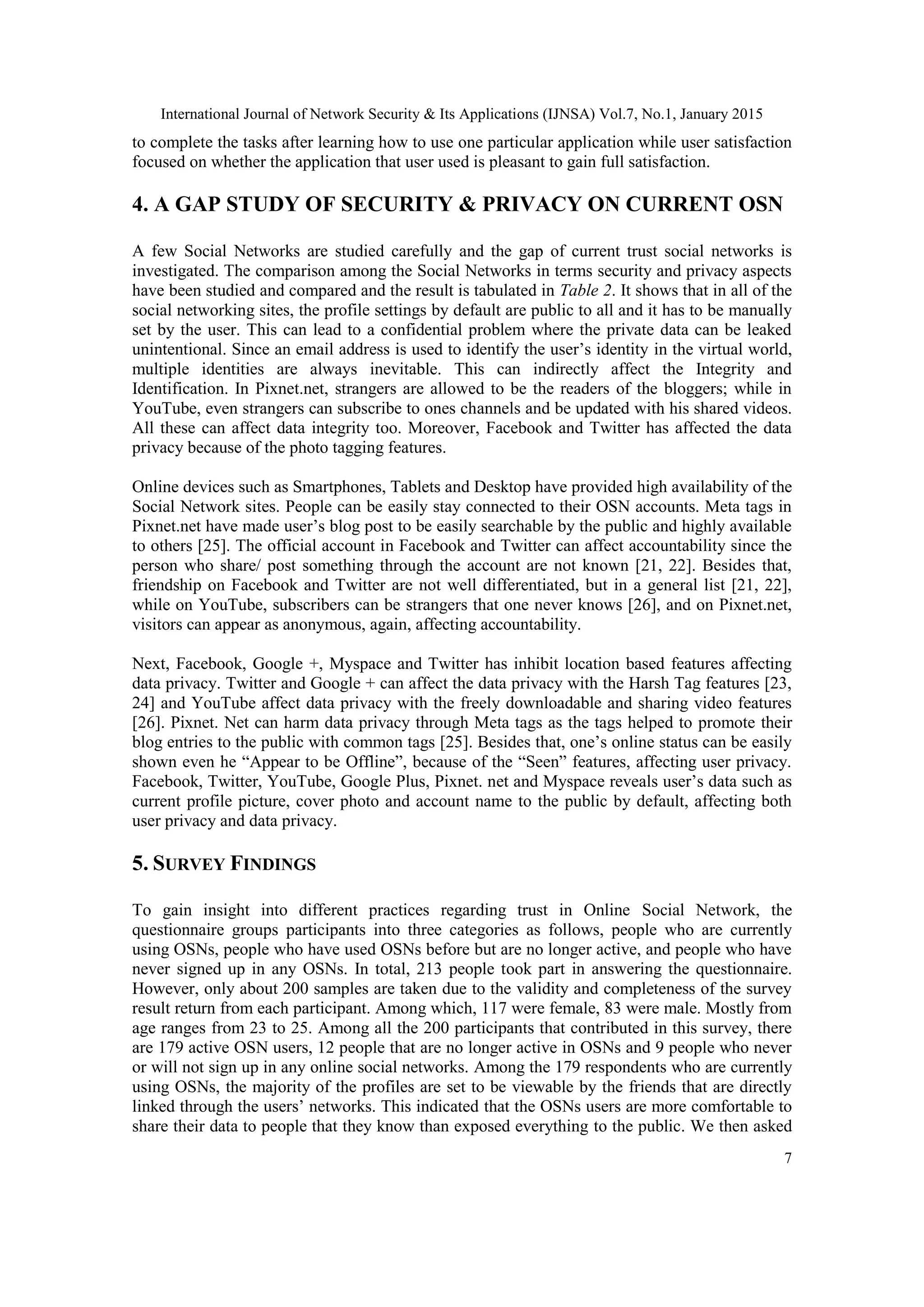 International Journal of Network Security & Its Applications (IJNSA) Vol.7, No.1, January 2015
7
to complete the tasks after learning how to use one particular application while user satisfaction
focused on whether the application that user used is pleasant to gain full satisfaction.
4. A GAP STUDY OF SECURITY & PRIVACY ON CURRENT OSN
A few Social Networks are studied carefully and the gap of current trust social networks is
investigated. The comparison among the Social Networks in terms security and privacy aspects
have been studied and compared and the result is tabulated in Table 2. It shows that in all of the
social networking sites, the profile settings by default are public to all and it has to be manually
set by the user. This can lead to a confidential problem where the private data can be leaked
unintentional. Since an email address is used to identify the user‟s identity in the virtual world,
multiple identities are always inevitable. This can indirectly affect the Integrity and
Identification. In Pixnet.net, strangers are allowed to be the readers of the bloggers; while in
YouTube, even strangers can subscribe to ones channels and be updated with his shared videos.
All these can affect data integrity too. Moreover, Facebook and Twitter has affected the data
privacy because of the photo tagging features.
Online devices such as Smartphones, Tablets and Desktop have provided high availability of the
Social Network sites. People can be easily stay connected to their OSN accounts. Meta tags in
Pixnet.net have made user‟s blog post to be easily searchable by the public and highly available
to others [25]. The official account in Facebook and Twitter can affect accountability since the
person who share/ post something through the account are not known [21, 22]. Besides that,
friendship on Facebook and Twitter are not well differentiated, but in a general list [21, 22],
while on YouTube, subscribers can be strangers that one never knows [26], and on Pixnet.net,
visitors can appear as anonymous, again, affecting accountability.
Next, Facebook, Google +, Myspace and Twitter has inhibit location based features affecting
data privacy. Twitter and Google + can affect the data privacy with the Harsh Tag features [23,
24] and YouTube affect data privacy with the freely downloadable and sharing video features
[26]. Pixnet. Net can harm data privacy through Meta tags as the tags helped to promote their
blog entries to the public with common tags [25]. Besides that, one‟s online status can be easily
shown even he “Appear to be Offline”, because of the “Seen” features, affecting user privacy.
Facebook, Twitter, YouTube, Google Plus, Pixnet. net and Myspace reveals user‟s data such as
current profile picture, cover photo and account name to the public by default, affecting both
user privacy and data privacy.
5. SURVEY FINDINGS
To gain insight into different practices regarding trust in Online Social Network, the
questionnaire groups participants into three categories as follows, people who are currently
using OSNs, people who have used OSNs before but are no longer active, and people who have
never signed up in any OSNs. In total, 213 people took part in answering the questionnaire.
However, only about 200 samples are taken due to the validity and completeness of the survey
result return from each participant. Among which, 117 were female, 83 were male. Mostly from
age ranges from 23 to 25. Among all the 200 participants that contributed in this survey, there
are 179 active OSN users, 12 people that are no longer active in OSNs and 9 people who never
or will not sign up in any online social networks. Among the 179 respondents who are currently
using OSNs, the majority of the profiles are set to be viewable by the friends that are directly
linked through the users‟ networks. This indicated that the OSNs users are more comfortable to
share their data to people that they know than exposed everything to the public. We then asked
 