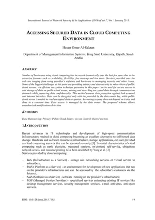 International Journal of Network Security & Its Applications (IJNSA) Vol.7, No.1, January 2015
DOI : 10.5121/ijnsa.2015.7102 19
ACCESSING SECURED DATA IN CLOUD COMPUTING
ENVIRONMENT
Hasan Omar Al-Sakran
Department of Management Information Systems, King Saud University, Riyadh, Saudi
Arabia
ABSTRACT
Number of businesses using cloud computing has increased dramatically over the last few years due to the
attractive features such as scalability, flexibility, fast start-up and low costs. Services provided over the
web are ranging from using provider’s software and hardware to managing security and other issues.
Some of the biggest challenges at this point are providing privacy and data security to subscribers of public
cloud servers. An efficient encryption technique presented in this paper can be used for secure access to
and storage of data on public cloud server, moving and searching encrypted data through communication
channels while protecting data confidentiality. This method ensures data protection against both external
and internal intruders. Data can be decrypted only with the provided by the data owner key, while public
cloud server is unable to read encrypted data or queries. Answering a query does not depend on it size and
done in a constant time. Data access is managed by the data owner. The proposed schema allows
unauthorized modifications detection.
KEYWORDS
Data Outsourcing; Privacy; Public Cloud Severs; Access Control; Hash Function.
1.INTRODUCTION
Recent advances in IT technologies and development of high-speed communication
infrastructures resulted in cloud computing becoming an excellent alternative to self-hosted data
storage. Hardware and software resources (infrastructure, storage, applications, etc.) are provided
as cloud computing services that can be accessed remotely [1]. Essential characteristics of cloud
computing such as rapid elasticity, measured services, on-demand self-service, ubiquitous
network access, and resource pooling have been described by Yang et al. [2]
Services provided by cloud computing:
IaaS (Infrastructure as a Service) - storage and networking services or virtual servers to
subscribers;
PaaS ( Platform as a Service) - an environment for development of new applications that run
on the provider’s infrastructures and can be accessed by the subscriber’s customers via the
Internet;
SaaS (Software as a Service) - software running on the provider’s infrastructure;
MSP (Managed Service Providers) - specialized services enhancing existing IT services like
desktop management services, security management services, e-mail anti-virus, anti-spam
services.
 