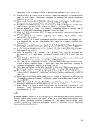 International Journal of Network Security & Its Applications (IJNSA) Vol.1, No.1, January 2015
28
[9] Yang, Ching-Nung & Jia-Bin Lai, (2013) “Protecting Data Privacy and Security for Cloud Computing
Based on Secret Sharing”, International Symposium on Biometrics and Security Technologies
(ISBAST), pp 259 – 266.
[10] Ullah, S. & Z. Xuefeng, (2014) “TCLOUD: A Trusted Storage Architecture for Cloud Computing”,
International Journal of Advanced Science and Technology Vol.63, pp.65-72
[11] Dang Tran Khanh, (2009) “Security issues in outsourced xml databases”. In Open and Novel Issues in
XML Database Applications: Future Directions and Advanced Technologies. IGI Global,.
[12] Song, D.; Wagner, D. & A. Perrig, (2000) “Practical Techniques for Searches on Encrypted Data”, in
Proc. of the 2000 IEEE Symposium on Security and Privacy (S&P 2000).
[13] Chang Y.-C. & M. Mitzenmacher, (2005) “Privacy preserving keyword searches on remote encrypted
data”, ACNS (2005).
[14] E. Goh, (2003) “Secure indexes”, Cryptology ePrint Archive, Report 2003/216 (2003),
http://eprint.iacr.org/2003/216
[15] Golle, P; Staddon, J. & B. Waters, (2004)“Secure conjunctive keyword search over encrypted data”,
in M. Jakobsson , M. Yung and J. Zhou, editors, (ACNS 2004), LNCS, Springer, Heidelberg: 2004,
3089, pp 31–45.
[16] Brinkman, R.; Feng, L.; Doumen, J.M., Hartel, P.H. & W. Jonker, (2004) “Efficient Tree Search in
Encrypted Data”, 2nd International Workshop on R. Security in Information Systems, April 2004.
[17] E. Goh, (2003) “Building Secure Indexes for Searching Efficiently on Encrypted Compressed Data",
http://eprint.iacr.org/2003/216/
[18] Boneh, D.; Crescenzo, G. D.; Ostrovsky, R. & G. Persiano, (2004) “Public-key encryption with
keyword search”, In: C. Cachin, editor, Proceedings of Eurocrypt 2004, LNCS, Springer-Verlag, May
2004.
[19] Dai, J. & Q. Zhou, (2010) “A PKI - based Mechanism for Secure and Efficient Access to Outsourced
Data”, 2010 International Conference on Networking and Digital Society.
[20] Yin, XiaoChun; Lui, ZengGuang & Hoon Jae Lee, (2014) “An Efficient and Secured Data Storage
Scheme in Cloud Computing Using ECC-based PKI”, IEEE 16th International Conference on
Advanced Communication Technology (ICACT), pp 523 – 527.
[21] Yang , Kan; Jia, Xiaohua; Ren, Kui & Bo Zhang, (2013) “DAC-MACS: Effective data access control
for multi-authority cloud storage systems”, INFOCOM, 2013 Proceedings IEEE , pp 2895 - 2903
[22] Ruj, S.; Stojmenovic, M. & A.Nayak, (2014) “Decentralized Access Control with Anonymous
Authentication of Data Stored in Clouds), IEEE Transactions on Parallel and Distributed Systems, pp
384 – 394.
[23] Bamiah, Mervat Adib; Brohi, Sarfraz Nawaz; Chuprat, Suriayati & 2Jamalul-lail Ab Manan, (2014)
“Trusted Cloud Computing Framework For Healthcare Sector”. Journal of Computer Science Vol. 10,
No 2, pp 240-250.
[24] AlZain, M.A.; Soh, B. & E. Pardede, (2013) “A Survey on Data Security Issues in Cloud Computing:
From Single to Multi-Clouds”, Journal of Software, Vol. 8, No. 5, May 2013
[25] Kapse, Akshay D. & Piyush K. Ingole, (2014) “Secure and Efficient Search Technique in Cloud
Computing”, Fourth International Conference on Communication Systems and Network
Technologies, pp 419 – 429.
Author
Dr. Hasan Al-Sakran currently is an Associate Professor in the Department of Management Information
Systems at the King Saud University/Saudi Arabia. He has a D. Sc. degree in Information Systems Design
from the George Washington University/ Washington DC. His research interests include: Agent
Technology applications, E-commerce applications, Security of Information systems, Case-Based
Reasoning, Software cost Estimation.
 