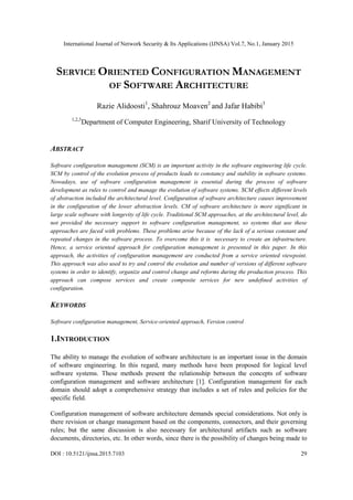 International Journal of Network Security & Its Applications (IJNSA) Vol.7, No.1, January 2015
DOI : 10.5121/ijnsa.2015.7103 29
SERVICE ORIENTED CONFIGURATION MANAGEMENT
OF SOFTWARE ARCHITECTURE
Razie Alidoosti1
, Shahrouz Moaven2
and Jafar Habibi3
1,2,3
Department of Computer Engineering, Sharif University of Technology
ABSTRACT
Software configuration management (SCM) is an important activity in the software engineering life cycle.
SCM by control of the evolution process of products leads to constancy and stability in software systems.
Nowadays, use of software configuration management is essential during the process of software
development as rules to control and manage the evolution of software systems. SCM effects different levels
of abstraction included the architectural level. Configuration of software architecture causes improvement
in the configuration of the lower abstraction levels. CM of software architecture is more significant in
large scale software with longevity of life cycle. Traditional SCM approaches, at the architectural level, do
not provided the necessary support to software configuration management, so systems that use these
approaches are faced with problems. These problems arise because of the lack of a serious constant and
repeated changes in the software process. To overcome this it is necessary to create an infrastructure.
Hence, a service oriented approach for configuration management is presented in this paper. In this
approach, the activities of configuration management are conducted from a service oriented viewpoint.
This approach was also used to try and control the evolution and number of versions of different software
systems in order to identify, organize and control change and reforms during the production process. This
approach can compose services and create composite services for new undefined activities of
configuration.
KEYWORDS
Software configuration management, Service-oriented approach, Version control
1.INTRODUCTION
The ability to manage the evolution of software architecture is an important issue in the domain
of software engineering. In this regard, many methods have been proposed for logical level
software systems. These methods present the relationship between the concepts of software
configuration management and software architecture [1]. Configuration management for each
domain should adopt a comprehensive strategy that includes a set of rules and policies for the
specific field.
Configuration management of software architecture demands special considerations. Not only is
there revision or change management based on the components, connectors, and their governing
rules; but the same discussion is also necessary for architectural artifacts such as software
documents, directories, etc. In other words, since there is the possibility of changes being made to
 