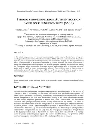 International Journal of Network Security & Its Applications (IJNSA) Vol.7, No.1, January 2015
DOI : 10.5121/ijnsa.2015.7105 51
STRONG ZERO-KNOWLEDGE AUTHENTICATION
BASED ON THE SESSION KEYS (SASK)
Younes ASIMI1
Abdellah AMGHAR2
Ahmed ASIMI3
and Yassine SADQI4
134
Laboratoire des Systèmes informatiques et Vision (LabSiV),
Equipe de la Sécurité, Cryptologie, Contrôle d’Accès et Modélisation (SCCAM),
Departments of Mathematics and Computer Sciences
2
Laboratoire des Systèmes informatiques et Vision (LabSiV),
Department of Physic
1234
Faculty of Sciences, Ibn Zohr University, B.P 8106, City Dakhla, Agadir, Morocco.
ABSTRACT
In this article, we propose a new symmetric communication system secured, founded upon strong zero
knowledge authentication protocol based on session keys (SASK). The users’ authentication is done in two
steps: the first is to regenerate a virtual password, and to assure the integrity and the confidentiality of
nonces exchanged thanks to the symmetric encryption by a virtual password. The second is to calculate a
session key shared between the client and the web server to insure the symmetric encryption by this session
key. This passage allows to strengthen the process of users’ authentication, also, to evolve the process of
update and to supply a secure communication channel. This evolution aims at implementing an
authentication protocol with session keys able to verify the users’ identity, to create a secure
communication channel, and to supply better cyber-defense against the various types of attacks.
KEYWORDS
Strong authentication, virtual password, shared secret session key, secure communication channel, cyber-
defense.
1.INTRODUCTION AND NOTATION
The digital revolution has made enterprises most open and accessible thanks to the services of
cyberspace. This IT technology became more relevant in their sustainable developments. Of
course, speed, availability, accessibility, transparency, full dematerialization and simplicity have
made it omnipresent in our lives. But, the increased security in this virtual space has not assured
yet what always engenders problems of mutual trust, users’ identification, and information
validation. The cyberspace became middles of any transaction on the internet. The social or
individual movements of the users are strongly based on these technologies. The social networks
(Facebook, Gmail, Twitter,…) become important resources of the mobilization and the collective
actions around the world [23]. The evolution, the importance and the diversity of cyberspace have
rendered those omnipresent in our life [23]. Also, the developing of companies is strongly bound
in this digital evolution. But, as the internet is a public space, thus very difficult of to manage
and/or to control and/or to protect against the various possible attacks. The protection of the
users’ privacy against criminal activities is still a challenge which has no borders.
 