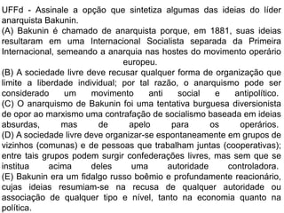 UFFd - Assinale a opção que sintetiza algumas das ideias do líder
anarquista Bakunin.
(A) Bakunin é chamado de anarquista porque, em 1881, suas ideias
resultaram em uma Internacional Socialista separada da Primeira
Internacional, semeando a anarquia nas hostes do movimento operário
europeu.
(B) A sociedade livre deve recusar qualquer forma de organização que
limite a liberdade individual; por tal razão, o anarquismo pode ser
considerado um movimento anti social e antipolítico.
(C) O anarquismo de Bakunin foi uma tentativa burguesa diversionista
de opor ao marxismo uma contrafação de socialismo baseada em ideias
absurdas, mas de apelo para os operários.
(D) A sociedade livre deve organizar-se espontaneamente em grupos de
vizinhos (comunas) e de pessoas que trabalham juntas (cooperativas);
entre tais grupos podem surgir confederações livres, mas sem que se
institua acima deles uma autoridade controladora.
(E) Bakunin era um fidalgo russo boêmio e profundamente reacionário,
cujas ideias resumiam-se na recusa de qualquer autoridade ou
associação de qualquer tipo e nível, tanto na economia quanto na
política.
 