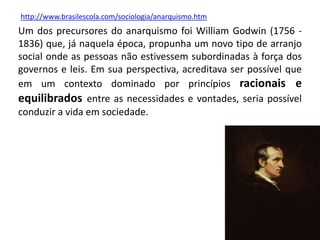 Um dos precursores do anarquismo foi William Godwin (1756 -
1836) que, já naquela época, propunha um novo tipo de arranjo
social onde as pessoas não estivessem subordinadas à força dos
governos e leis. Em sua perspectiva, acreditava ser possível que
em um contexto dominado por princípios racionais e
equilibrados entre as necessidades e vontades, seria possível
conduzir a vida em sociedade.
http://www.brasilescola.com/sociologia/anarquismo.htm
 