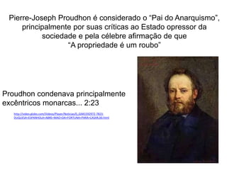 Pierre-Joseph Proudhon é considerado o “Pai do Anarquismo”,
principalmente por suas críticas ao Estado opressor da
sociedade e pela célebre afirmação de que
“A propriedade é um roubo”
http://video.globo.com/Videos/Player/Noticias/0,,GIM1592972-7823-
DUQUESA+ESPANHOLA+ABRE+MAO+DA+FORTUNA+PARA+CASAR,00.html
Proudhon condenava principalmente
excêntricos monarcas... 2:23
 