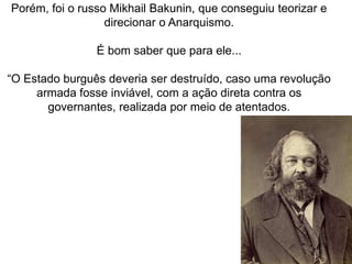 Porém, foi o russo Mikhail Bakunin, que conseguiu teorizar e
direcionar o Anarquismo.
É bom saber que para ele...
“O Estado burguês deveria ser destruído, caso uma revolução
armada fosse inviável, com a ação direta contra os
governantes, realizada por meio de atentados.
 