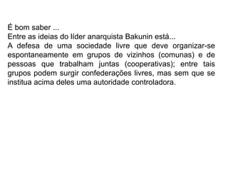É bom saber ...
Entre as ideias do líder anarquista Bakunin está...
A defesa de uma sociedade livre que deve organizar-se
espontaneamente em grupos de vizinhos (comunas) e de
pessoas que trabalham juntas (cooperativas); entre tais
grupos podem surgir confederações livres, mas sem que se
institua acima deles uma autoridade controladora.
 