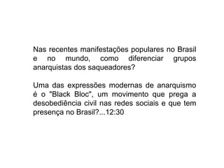 Nas recentes manifestações populares no Brasil
e no mundo, como diferenciar grupos
anarquistas dos saqueadores?
Uma das expressões modernas de anarquismo
é o "Black Bloc", um movimento que prega a
desobediência civil nas redes sociais e que tem
presença no Brasil?...12:30
 