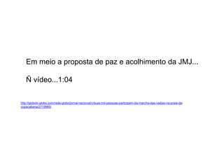Em meio a proposta de paz e acolhimento da JMJ...
Ñ vídeo...1:04
http://globotv.globo.com/rede-globo/jornal-nacional/v/duas-mil-pessoas-participam-da-marcha-das-vadias-na-praia-de-
copacabana/2719965/
 