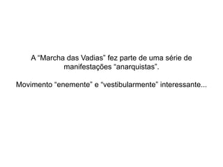 A “Marcha das Vadias” fez parte de uma série de
manifestações “anarquistas”.
Movimento “enemente” e “vestibularmente” interessante...
 