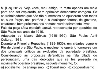b. (Uerj 2012) Veja você, meu amigo, te resta apenas um meio
para não ser explorado, nem oprimido: demonstrar coragem. Se
os trabalhadores que são tão numerosos se opuserem com todas
as suas forças aos patrões e a quaisquer formas de governo,
estaremos bem próximos dos homens verdadeiramente livres.
Fala da peça Uma comédia social, representada por operários de
São Paulo nos anos de 1910.
Adaptado de Nosso Século (1910-1930). São Paulo: Abril
Cultural, 1981.
Durante a Primeira República (1889-1930), em cidades como o
Rio de Janeiro e São Paulo, o movimento operário tornou-se um
dos principais críticos às exclusões da sociedade brasileira.
Considerando as propostas defendidas na fala citada do
personagem, uma das ideologias que se fez presente no
movimento operário brasileiro, naquele momento, foi:
a) socialismo b) anarquismo c) liberalismo d) cooperativismo
 
